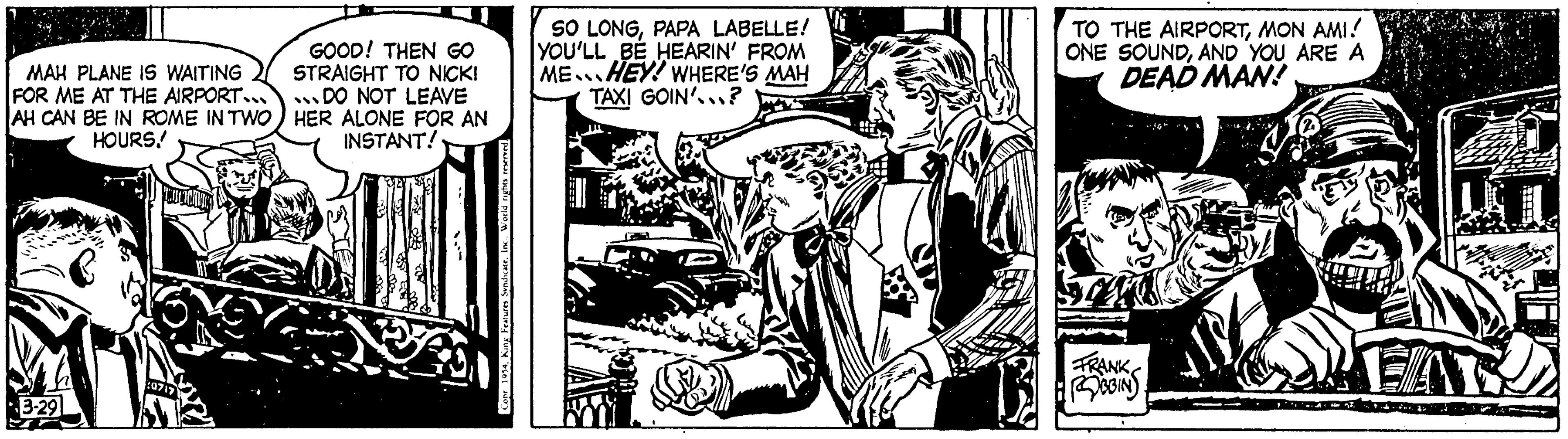 Illustration OCR: MAH PLANE IS WAITING FOR ME AT THE AIRPORT... AH CAN BE IN ROME IN TWO HOURS! 3-29 :0717 GOOD! THEN GO STRAIGHT TO NICK! DO NOT LEAVE HER ALONE FOR AN INSTANT! Conr 1954World rights reserved. SO LONGPAPA LABELLE! YOU'LL BE HEARIN' FROM ME HEY! WHERE'S MAH TAXI GOIN'...? CON TO THE AIRPORTMON AMI! ONE SOUNDAND YOU ARE A DEAD MAN! FRANK BBIN EAR MAH PLANE IS WAITING FOR ME AT THE AIRPORT ... AH CAN BE IN ROME IN TWO HOURS ! 3-29 : 0717 GOOD ! THEN GO STRAIGHT TO NICK ! DO NOT LEAVE HER ALONE FOR AN INSTANT ! Conr 1954King Features SyndicateWorld rights reserved . SO LONGPAPA LABELLE ! YOU'LL BE HEARIN ' FROM ME HEY ! WHERE'S MAH TAXI GOIN ' ... ? CON TO THE AIRPORTMON AMI ! ONE SOUNDAND YOU ARE A DEAD MAN ! FRANK BBIN EAR