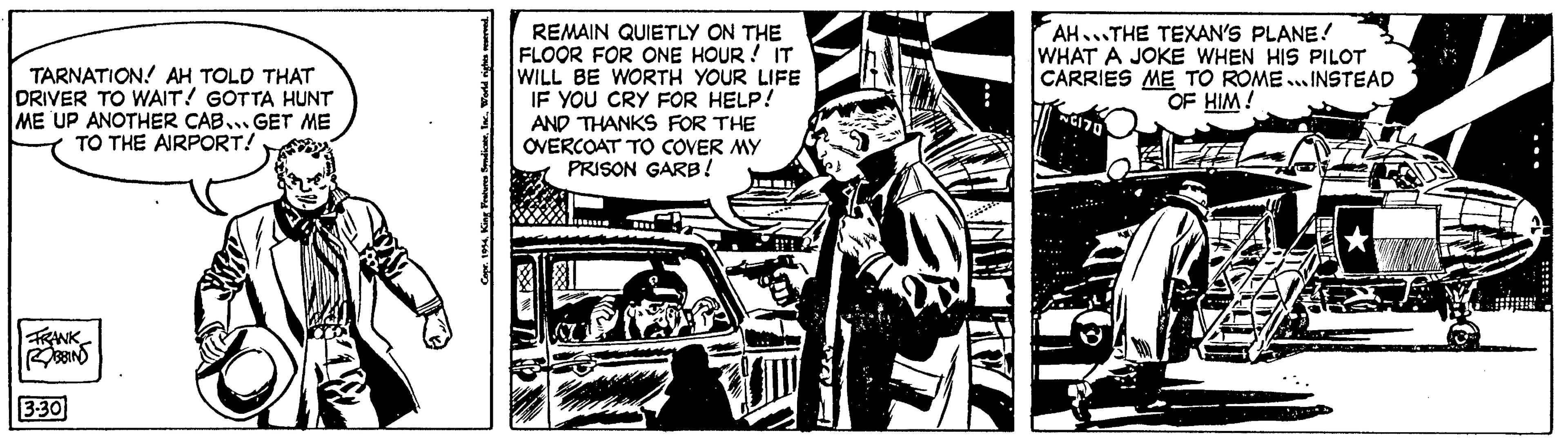 Comic book OCR: TARNATION AH TOLD THAT DRIVER TO WAIT! GOTTA HUNT ME UP ANOTHER CAB... GET ME TO THE AIRPORT! FRANK ROBBINS 3.30 Copr. 1954REMAIN QUIETLY ON THE FLOOR FOR ONE HOUR! IT WILL BE WORTH YOUR LIFE IF YOU CRY FOR HELP! AND THANKS FOR THE OVERCOAT TO COVER MY PRISON GARB! AH...THE TEXAN'S PLANE! WHAT A JOKE WHEN HIS PILOT CARRIES ME TO ROME... INSTEAD OF HIM! NC170 TARNATION AH TOLD THAT DRIVER TO WAIT ! GOTTA HUNT ME UP ANOTHER CAB ... GET ME TO THE AIRPORT ! FRANK ROBBINS 3.30 Copr . 1954King Features SyndicateREMAIN QUIETLY ON THE FLOOR FOR ONE HOUR ! IT WILL BE WORTH YOUR LIFE IF YOU CRY FOR HELP ! AND THANKS FOR THE OVERCOAT TO COVER MY PRISON GARB ! AH ... THE TEXAN'S PLANE ! WHAT A JOKE WHEN HIS PILOT CARRIES ME TO ROME ... INSTEAD OF HIM ! NC170