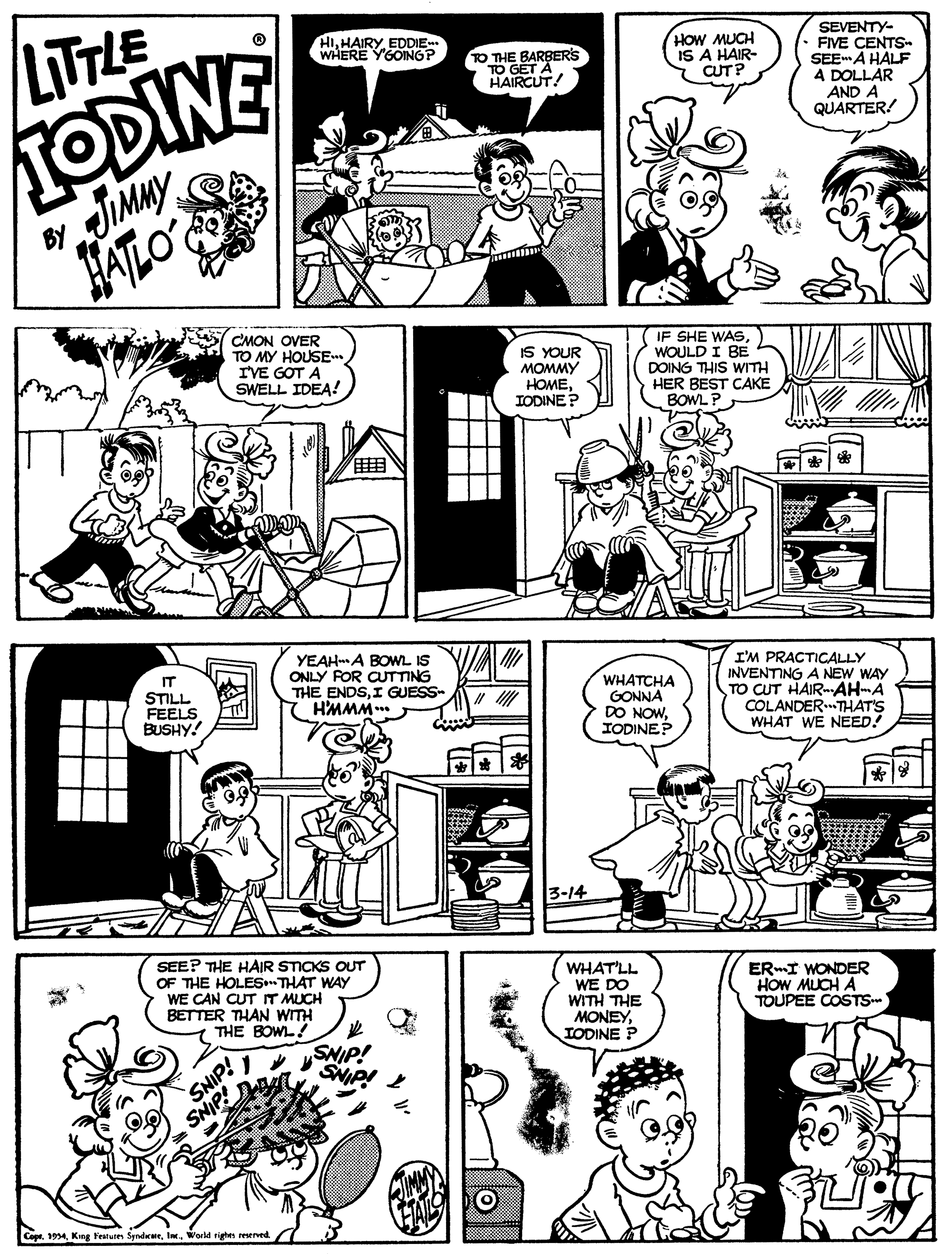 Cartoon OCR: HIEDDIE WHERE YGOING? LITTLE SEVENTY- FIVE CENTS SEE A HALF A DOLLAR AND A QUARTER! TO THE BARBERS TO GET! HOW MUCH IS A HAIR- CUT? TODINE HALO' CMON OVER TO MY HOUSE IVE GOT A SWELL IDEA! IS YOUR MOMMY HOMEIODINE? IF SHE WASWOULD I BE DOING THIS WITH HER BEST CAKE BOWL P YEAHA BOWL IS ONLY FOR CUTTING THE ENDSI GUESS- H'MMM. I'M PRACTICALLY INVENTING A NEW WAY TO CUT HAIR-AH-A COLANDER.THAT'S WHAT WE NEED! IT STILL FEELS BUSHY. WHATCHA GONNA DO NOWIODINEP 3-14 SEE? THE HAIR STICKS OUT OF THE HOLESTHAT WAY WE CAN CUT IT MUCH BETTER THAN WITH THE BOWL! WHAT'LL WE DO WITH THE MONEYTODINE P ER-I WONDER HOW MUCH A TOUPEE COSTS- SNIP! SNIP * SNIP! SNIP! CopeWorld rigtes reserved HIEDDIE WHERE YGOING? LITTLE SEVENTY- FIVE CENTS SEE A HALF A DOLLAR AND A QUARTER! TO THE BARBERS TO GET! HOW MUCH IS A HAIR- CUT? TODINE HALO' CMON OVER TO MY HOUSE IVE GOT A SWELL IDEA! IS YOUR MOMMY HOMEIODINE? IF SHE WASWOULD I BE DOING THIS WITH HER BEST CAKE BOWL P YEAHA BOWL IS ONLY FOR CUTTING THE ENDSI GUESS- H'MMM. I'M PRACTICALLY INVENTING A NEW WAY TO CUT HAIR-AH-A COLANDER.THAT'S WHAT WE NEED! IT STILL FEELS BUSHY. WHATCHA GONNA DO NOWIODINEP 3-14 SEE? THE HAIR STICKS OUT OF THE HOLESTHAT WAY WE CAN CUT IT MUCH BETTER THAN WITH THE BOWL! WHAT'LL WE DO WITH THE MONEYTODINE P ER-I WONDER HOW MUCH A TOUPEE COSTS- SNIP! SNIP * SNIP! SNIP! CopeKng Festunes SyndrateWorld rigtes reserved