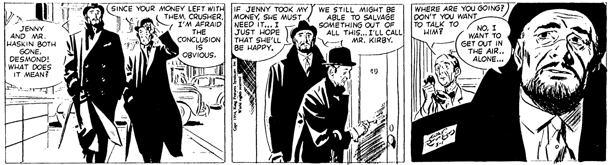 Publication OCR: (SINCE YOUR MONEY LEFT WITH IF JENNY TOOK MY THEMI'M AFRAID THE CONCLUSION IS OBVIOUS. WHERE ARE YOU GOING? MONEYSHE MUST. NEED IT... I JUST HOPE THAT SHE'LL BE HAPPY. WE STILL MIGHT BE ABLE TO SALVAGE SOMETHING OUT OF ALL THIS... I'LL CALL - MR. KIRBY. DON'T YOU WANT TO TALK TO HIM? JENNY AND MR. HASKIN BOTH GONEDESMOND! WHAT DOES IT MEAN? NOI WANT TO GET OUT IN THE AIR.. ALONE... (SINCE YOUR MONEY LEFT WITH IF JENNY TOOK MY THEMI'M AFRAID THE CONCLUSION IS OBVIOUS. WHERE ARE YOU GOING? MONEYSHE MUST. NEED IT... I JUST HOPE THAT SHE'LL BE HAPPY. WE STILL MIGHT BE ABLE TO SALVAGE SOMETHING OUT OF ALL THIS... I'LL CALL - MR. KIRBY. DON'T YOU WANT TO TALK TO HIM? JENNY AND MR. HASKIN BOTH GONEDESMOND! WHAT DOES IT MEAN? NOI WANT TO GET OUT IN THE AIR.. ALONE...