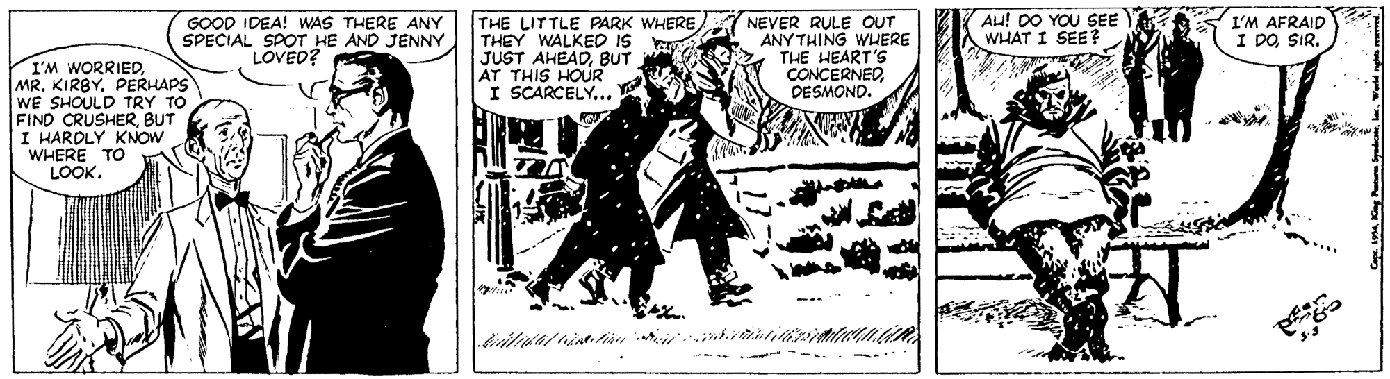 Illustration OCR: GOOD IDEA! WAS THERE ANY SPECIAL SPOT HE AND JENNY LOVED? NEVER RULE OUT ANY THING WHERE THE HEART'S CONCERNEDDESMOND. AH! D0 YOU SEE WHAT I SEE? I'M AFRAID I DOSIR. THE LITTLE PARK WHERE THEY WALKED IS JUST AHEADBUT AT THIS HOUR I SCARCELY... I'M WORRIEDPERHAPS WE SHOULD TRY TO FIND CRUSHERBUT I HARDLY KNOW WHERE TO LOOK. ..... GOOD IDEA! WAS THERE ANY SPECIAL SPOT HE AND JENNY LOVED? NEVER RULE OUT ANY THING WHERE THE HEART'S CONCERNEDDESMOND. AH! D0 YOU SEE WHAT I SEE? I'M AFRAID I DOSIR. THE LITTLE PARK WHERE THEY WALKED IS JUST AHEADBUT AT THIS HOUR I SCARCELY... I'M WORRIEDMR. KIRBYPERHAPS WE SHOULD TRY TO FIND CRUSHERBUT I HARDLY KNOW WHERE TO LOOK. .....