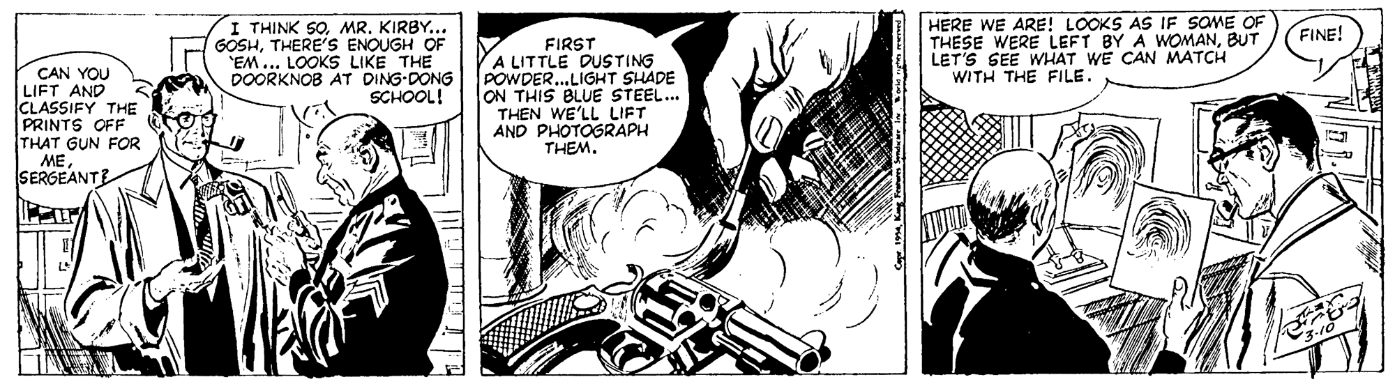 Art OCR: I THINK SOMR. KIRBY... GOSHTHERE'S ENOUGH OF 'EM... LOOKS LIKE THE DOORKNOB AT DING-DONG SCHOOL! HERE WE ARE! LOOKS AS IF SOME OF THESE WERE LEFT BY A WOMANBUT LET'S SEE WHAT WE CAN MATCH WITH THE FILE. FINE! CAN YOU LIFT AND CLASSIFY THE PRINTS OFF THAT GUN FOR MESERGEANTE FIRST A LITTLE DUSTING POWDER...LIGHT SHADE ON THIS BLUE STEEL... THEN WE'LL LIFT AND PHOTOGRAPH THEM. I THINK SOMR. KIRBY... GOSHTHERE'S ENOUGH OF 'EM... LOOKS LIKE THE DOORKNOB AT DING-DONG SCHOOL! HERE WE ARE! LOOKS AS IF SOME OF THESE WERE LEFT BY A WOMANBUT LET'S SEE WHAT WE CAN MATCH WITH THE FILE. FINE! CAN YOU LIFT AND CLASSIFY THE PRINTS OFF THAT GUN FOR MESERGEANTE FIRST A LITTLE DUSTING POWDER...LIGHT SHADE ON THIS BLUE STEEL... THEN WE'LL LIFT AND PHOTOGRAPH THEM.