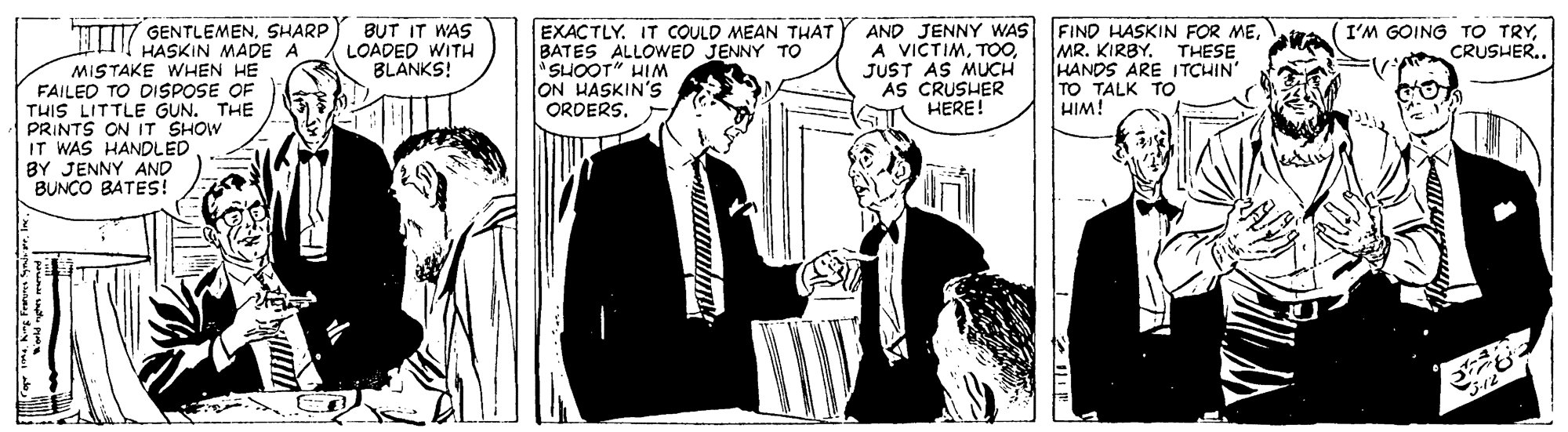 Suit OCR: AND JENNY WAS A VICTIMJUST AS MUCH AS CRUSHER HERE! GENTLEMENSHARP HASKIN MADE A EXACTLY. IT COULD MEAN THAT BATES ALLOWED JENNY TO SUOOT" HIM ON HASKIN'S ORDERS. FIND HASKIN FOR MEMR. KIRBY. THESE HANDS ARE ITCHIN TO TALK TO HIM! BUT IT WAS LOADED WITH BLANKS! I'M GOING TO TRYCRUSHER.. MISTAKE WHEN HE FAILED TO DISPOSE OF THIS LITTLE GUN. THE PRINTS ON IT SHOW IT WAS HANDLED BY JENNY AND BUNCO BATES! AND JENNY WAS A VICTIMJUST AS MUCH AS CRUSHER HERE! GENTLEMENSHARP HASKIN MADE A EXACTLY. IT COULD MEAN THAT BATES ALLOWED JENNY TO SUOOT" HIM ON HASKIN'S ORDERS. FIND HASKIN FOR MEMR. KIRBY. THESE HANDS ARE ITCHIN TO TALK TO HIM! BUT IT WAS LOADED WITH BLANKS! I'M GOING TO TRYCRUSHER.. MISTAKE WHEN HE FAILED TO DISPOSE OF THIS LITTLE GUN. THE PRINTS ON IT SHOW IT WAS HANDLED BY JENNY AND BUNCO BATES!