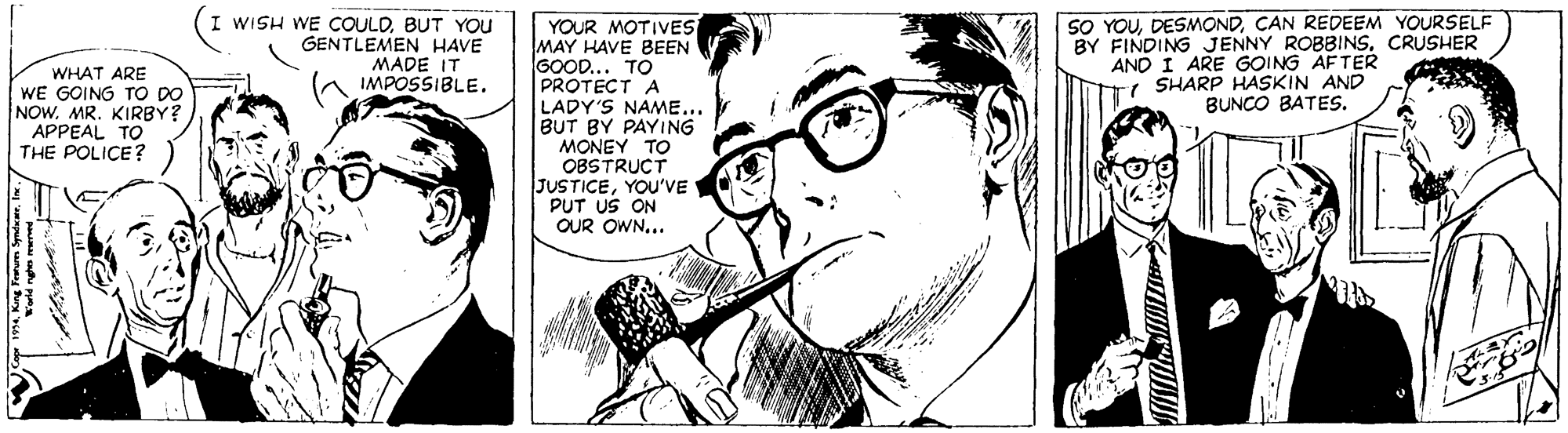 Line art OCR: WISH WE COULDBUT YOU GENTLEMEN HAVE MADE IT IMPOSSIBLE. SO YOUCAN REDEEM YOURSELF BY FINDING JENNY ROBBINSCRUSHER AND I ARE GOING AFTER - SHARP HASKIN AND BUNCO BATES. YOUR MOTIVES MAY HAVE BEEN GOOD... TO PROTECT A LADY'S NAME... BUT BY PAYING MONEY TO OBSTRUCT JUSTICEYOu'VE PUT US ON OUR OWN... WHAT ARE WE GOING TO DO NOW. MR. KIRBY? APPEAL TO THE POLICE? WISH WE COULDBUT YOU GENTLEMEN HAVE MADE IT IMPOSSIBLE. SO YOUCAN REDEEM YOURSELF BY FINDING JENNY ROBBINSCRUSHER AND I ARE GOING AFTER - SHARP HASKIN AND BUNCO BATES. YOUR MOTIVES MAY HAVE BEEN GOOD... TO PROTECT A LADY'S NAME... BUT BY PAYING MONEY TO OBSTRUCT JUSTICEYOu'VE PUT US ON OUR OWN... WHAT ARE WE GOING TO DO NOW. MR. KIRBY? APPEAL TO THE POLICE?