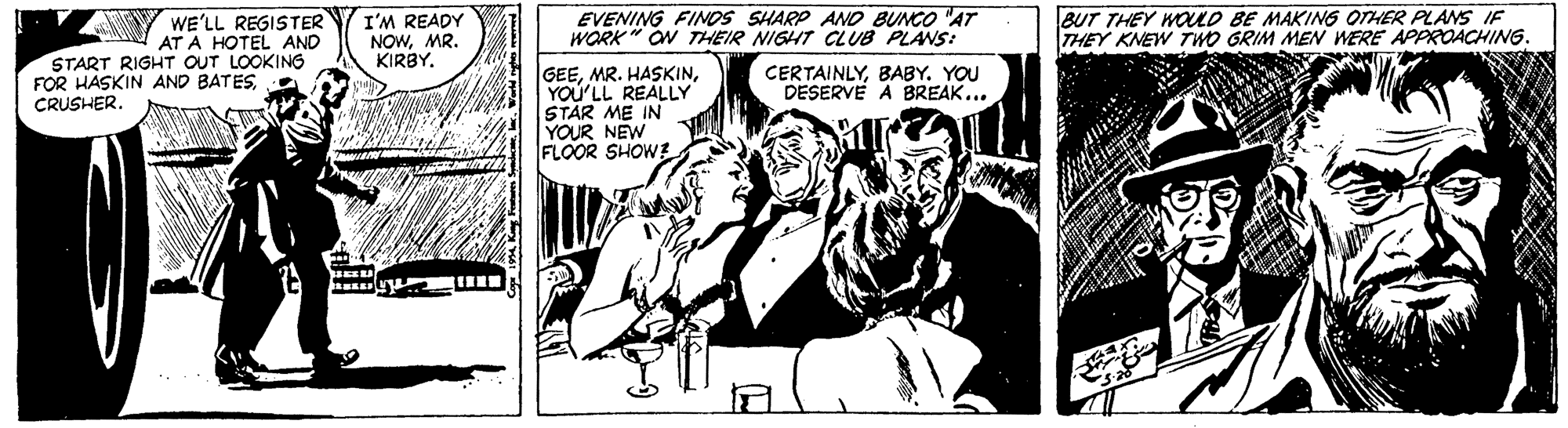 Illustration OCR: WE'LL REGISTER AT A HOTEL AND START RIGHT OUT LOOKING I'M READY NOWMR. KIRBYEVENING FINOS SHARP AND BUNCO AT WORK " ON THEIR NIGHT CLUB PLANS: BUT THEY WOLD BE MAKING OTHER PLANS IF THEY KNEW TWO GRIM MEN WERE APPROACHING. GEEYOU'LL REALLY STAR ME IN YOUR NEW FLOOR SHOWE FOR HASKIN AND BATESBABY. YOU DESERVE A BREAK... CRUSHER. WE'LL REGISTER AT A HOTEL AND START RIGHT OUT LOOKING I'M READY NOWMR. KIRBYEVENING FINOS SHARP AND BUNCO AT WORK " ON THEIR NIGHT CLUB PLANS: BUT THEY WOLD BE MAKING OTHER PLANS IF THEY KNEW TWO GRIM MEN WERE APPROACHING. GEEMR. HASKINYOU'LL REALLY STAR ME IN YOUR NEW FLOOR SHOWE FOR HASKIN AND BATESBABY. YOU DESERVE A BREAK... CRUSHER.