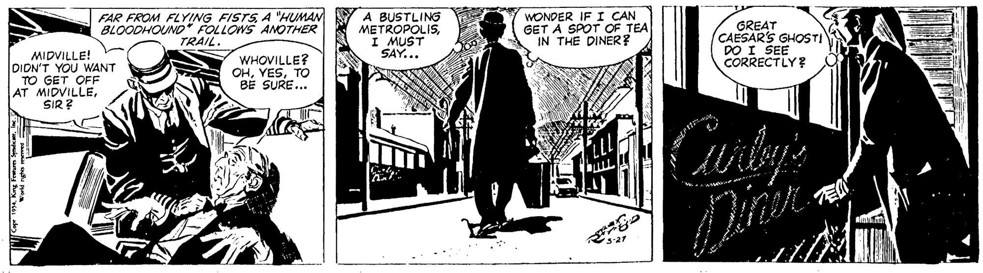 Humour OCR: FAR FROM FYING FISTSA "HUMAN BLOODHOUNO* FOLLOWS ANOTHER TRAIL. A BUSTLING METROPOLISI MUST SAY... WONDER IF I CAN GET A SPOT OF TEA IN THE DINER? GREAT CAESAR'S GHOSTI DO I SEE CORRECTLY? MIDVILLE! DIDN'T YOU WANT TO GET OFF AT MIDVILLESIR ? WHOVILLE? OHTO BÉ SURE... 3-27 FAR FROM FYING FISTSA "HUMAN BLOODHOUNO* FOLLOWS ANOTHER TRAIL. A BUSTLING METROPOLISI MUST SAY... WONDER IF I CAN GET A SPOT OF TEA IN THE DINER? GREAT CAESAR'S GHOSTI DO I SEE CORRECTLY? MIDVILLE! DIDN'T YOU WANT TO GET OFF AT MIDVILLESIR ? WHOVILLE? OHTO BÉ SURE... 3-27