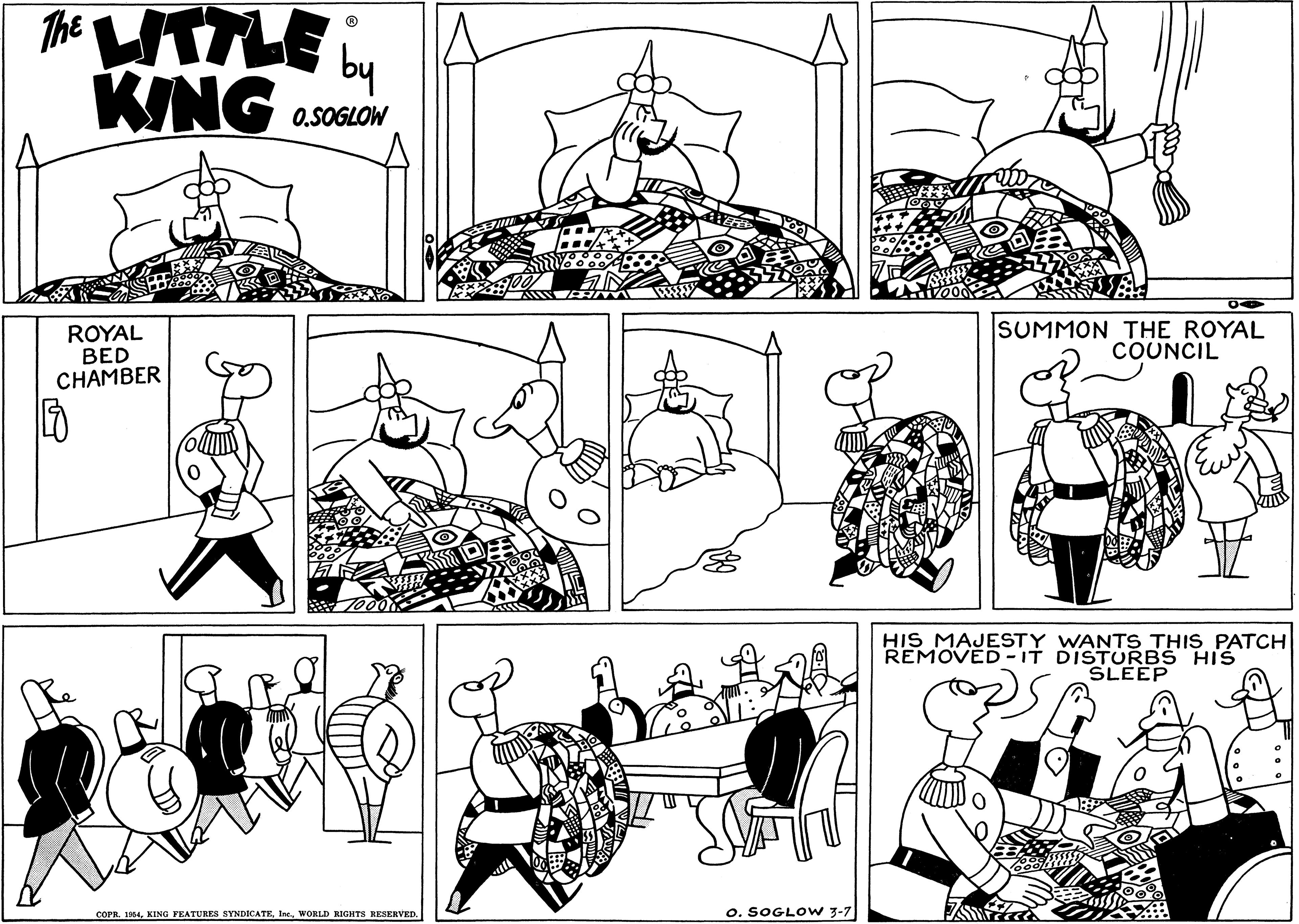 Human OCR: The ITLE KING by O.SOGLOW ROYAL BED CHAMBER SUMMON THE ROYAL COUNCIL HIS MAJESTY WANTS THIS PATCH REMOVED - IT DISTURBS HIS SLEEP COPR. 1954WORLD RIGHTS RESERVED. o. SOGLOW 3-7 The ITLE KING by O.SOGLOW ROYAL BED CHAMBER SUMMON THE ROYAL COUNCIL HIS MAJESTY WANTS THIS PATCH REMOVED - IT DISTURBS HIS SLEEP COPR. 1954KING FEATURES SYNDICATEWORLD RIGHTS RESERVED. o. SOGLOW 3-7