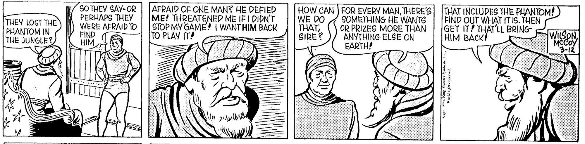 Cartoon OCR: THEY LOST THE PHANTOM IN THE JUNGLE? SO THEY SAY-OR PERHAPS THEY WERE AFRAID TO FIND HIM AFRAID OF ONE MAN? HE DEFIED ME! THREATENED ME IFI DIDN'T STOP MY GAME! I WANT HIM BACK TO PLAY IT! HOW CAN FOR EVERY MANTHERE'S THAT INCLUDES THE PHANTOM!) WE DO THATSIRE? SOMETHING HE WANTS OR PRIZES MORE THAN ANYTHING ELSE ON EARTH! FIND OUT WHAT IT IS. THEN GET IT! THAT'LL BRING HIM BACK! WILSONMCCOY 3-12 THEY LOST THE PHANTOM IN THE JUNGLE? SO THEY SAY-OR PERHAPS THEY WERE AFRAID TO FIND HIM AFRAID OF ONE MAN? HE DEFIED ME! THREATENED ME IFI DIDN'T STOP MY GAME! I WANT HIM BACK TO PLAY IT! HOW CAN FOR EVERY MANTHERE'S THAT INCLUDES THE PHANTOM!) WE DO THATSIRE? SOMETHING HE WANTS OR PRIZES MORE THAN ANYTHING ELSE ON EARTH! FIND OUT WHAT IT IS. THEN GET IT! THAT'LL BRING HIM BACK! WILSONMCCOY 3-12