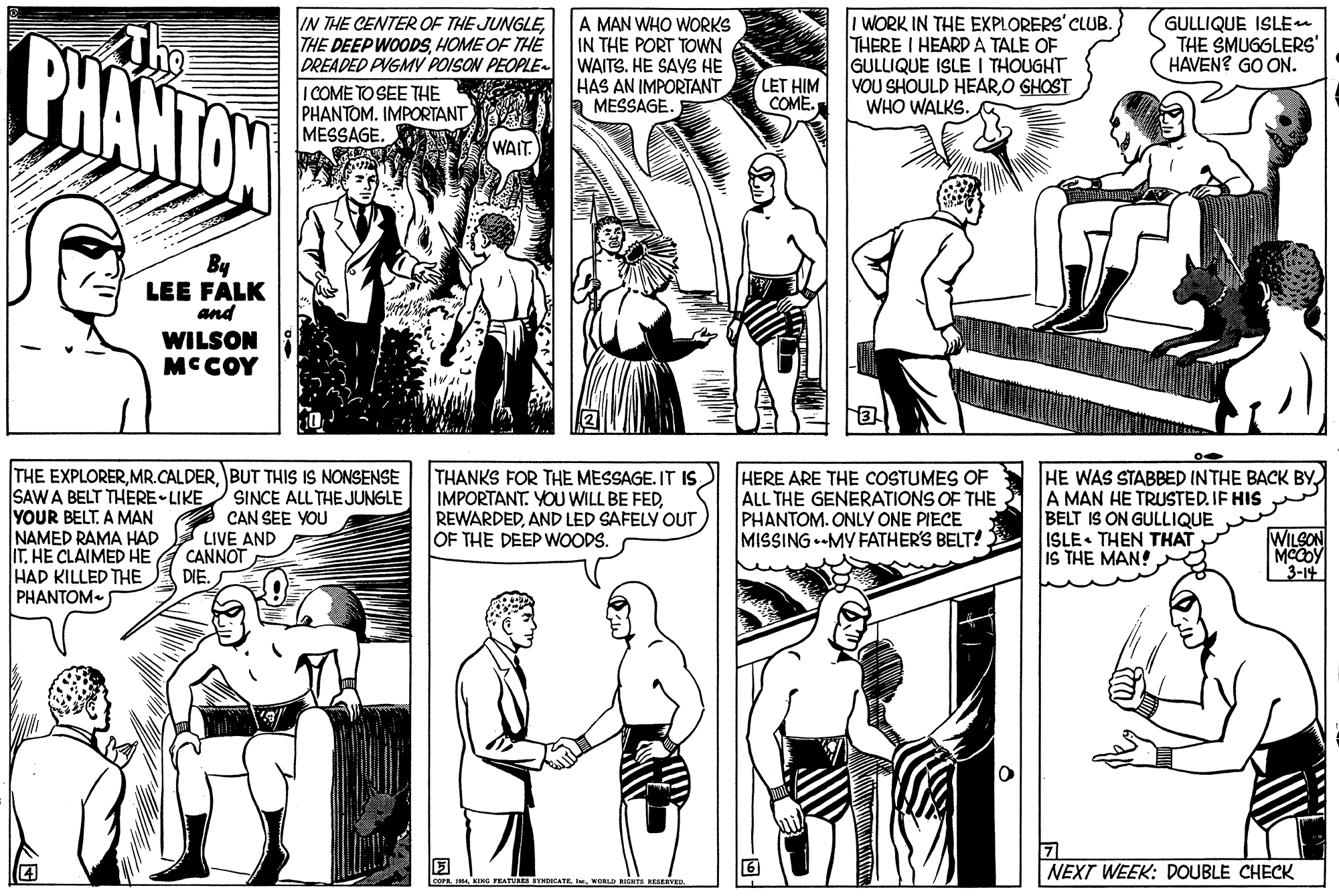 Comic book OCR: IN THE CENTER OF THE JUNGLEHOME OF THE DREADED PVGMY POISON PEOPLE. I COME TO SEE THE PHANTOM. IMPORTANT MESSAGE. A MAN WHO WORKS IN THE PORT TOWN WAITS. HE SAVS HE HAS AN IMPORTANT MESSAGE. I WORK IN THE EXPLORERS' CLUB. THERE I HEARD A TALE OF GULLIQUE ISLE I THOUGHT VOU SHOULD HEARO GHOST WHO WALKS. GULLIQUE ISLEe THE SMUGGLERS' HAVEN? GO ON. PHANTOW LET HIM COME. WAIT By LEE FALK and WILSON MCCOY THE EXPLORERBUT THIS IS NONSENSE SAW A BELT THERE-LIKE YOUR BELT. A MAN NAMED RAMA HAD IT. HE CLAIMED HE HAD KILLED THE PHANTOM SINCE ALL THE JUNGLE CAN SEE YOU LIVE AND CANNOT DIE. THANKS FOR THE MESSAGE. IT IS IMPORTANT. YOU WILL BE FEDAND LED SAFELY OUT OF THE DEEP WOODS. HERE ARE THE COSTUMES OF ALL THE GENERATIONS OF THE PHANTOM. ONLY ONE PIECE MISSING-MY FATHER'S BELT!. HE WAS STABBED INTHE BACK BYA MAN HE TRUSTED. IF HIS BELT IS ON GULLIQUE ISLE THEN THAT IS THE MAN! WILSON MCCOY 3-14 NEXT WEEK: DOUBLE CHECK WORLD Is BEIERVED IN THE CENTER OF THE JUNGLETHE DEEP WOODSHOME OF THE DREADED PVGMY POISON PEOPLE. I COME TO SEE THE PHANTOM. IMPORTANT MESSAGE. A MAN WHO WORKS IN THE PORT TOWN WAITS. HE SAVS HE HAS AN IMPORTANT MESSAGE. I WORK IN THE EXPLORERS' CLUB. THERE I HEARD A TALE OF GULLIQUE ISLE I THOUGHT VOU SHOULD HEARO GHOST WHO WALKS. GULLIQUE ISLEe THE SMUGGLERS' HAVEN? GO ON. PHANTOW LET HIM COME. WAIT By LEE FALK and WILSON MCCOY THE EXPLORERBUT THIS IS NONSENSE SAW A BELT THERE-LIKE YOUR BELT. A MAN NAMED RAMA HAD IT. HE CLAIMED HE HAD KILLED THE PHANTOM SINCE ALL THE JUNGLE CAN SEE YOU LIVE AND CANNOT DIE. THANKS FOR THE MESSAGE. IT IS IMPORTANT. YOU WILL BE FEDAND LED SAFELY OUT OF THE DEEP WOODS. HERE ARE THE COSTUMES OF ALL THE GENERATIONS OF THE PHANTOM. ONLY ONE PIECE MISSING-MY FATHER'S BELT!. HE WAS STABBED INTHE BACK BYA MAN HE TRUSTED. IF HIS BELT IS ON GULLIQUE ISLE THEN THAT IS THE MAN! WILSON MCCOY 3-14 NEXT WEEK: DOUBLE CHECK WORLD Is BEIERVED
