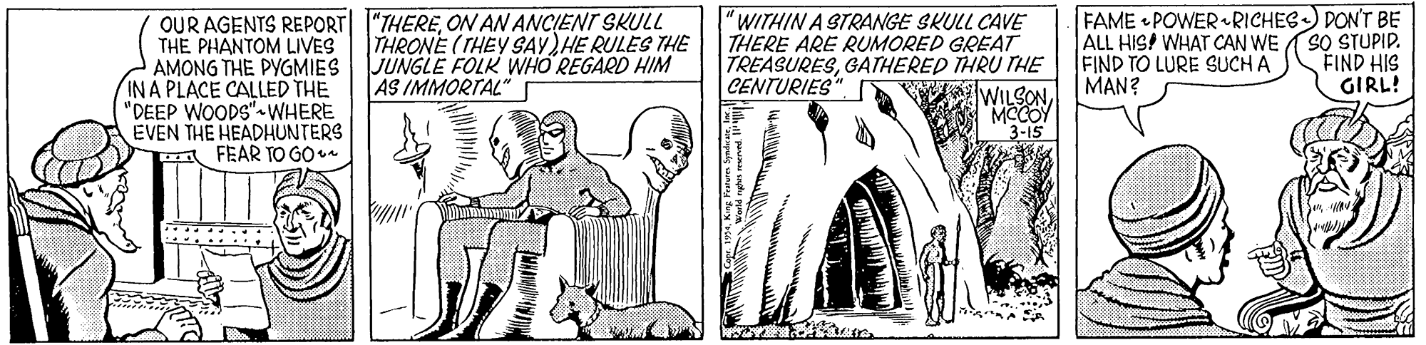 Carnivore OCR: OUR AGENTS REPORT "THEREON AN ANCIENT SKULL THE PHANTOM LIVES AMONG THE PYGMIES JUNGLE FOLK WHO REGARD HIM IN A PLACE CALLED THE "DEEP WOODS"-WHERE EVEN THE HEADHUNTERS A FEAR TO GO "WITHIN A STRANGE SKULL CAVE THERE ARE RUMORED GREAT TREASURESGATHERED THRU THE FAME • POWER RICHES) DON'T BE ALL HIS! WHAT CAN WE FIND TO LURE SUCH A MAN? SO STUPIP. FIND HIS GIRL! THRONE (THEY SAY)HE RULES THE AS IMMORTAL" CENTURIES" WILSON MCCOY 3-15 OUR AGENTS REPORT "THEREON AN ANCIENT SKULL THE PHANTOM LIVES AMONG THE PYGMIES JUNGLE FOLK WHO REGARD HIM IN A PLACE CALLED THE "DEEP WOODS"-WHERE EVEN THE HEADHUNTERS A FEAR TO GO "WITHIN A STRANGE SKULL CAVE THERE ARE RUMORED GREAT TREASURESGATHERED THRU THE FAME • POWER RICHES) DON'T BE ALL HIS! WHAT CAN WE FIND TO LURE SUCH A MAN? SO STUPIP. FIND HIS GIRL! THRONE (THEY SAY)HE RULES THE AS IMMORTAL" CENTURIES" WILSON MCCOY 3-15
