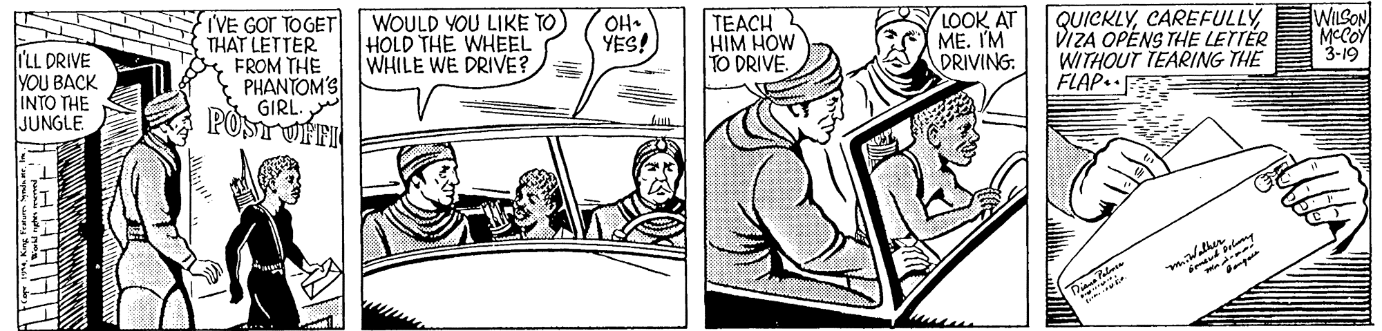 Drawing OCR: WOULD YOU LIKE TO) HOLD THE WHEEL WHILE WE DRIVE? TEACH HIM HOW TO DRIVE. LOOK AT ME. I'M DRIVING: QUICKLYDIZA OPENS THE LETTÉR WITHOUT TEARING THE FLAP. WILSON MCCOY 3-19 OH. YES! I'LL DRIVE YOU BACK INTO THE JUNGLE IVE GOT TOGET THAT LETTER FROM THE PHANTOM'S GIRL POSTOFFI WOULD YOU LIKE TO) HOLD THE WHEEL WHILE WE DRIVE? TEACH HIM HOW TO DRIVE. LOOK AT ME. I'M DRIVING: QUICKLYDIZA OPENS THE LETTÉR WITHOUT TEARING THE FLAP. WILSON MCCOY 3-19 OH. YES! I'LL DRIVE YOU BACK INTO THE JUNGLE IVE GOT TOGET THAT LETTER FROM THE PHANTOM'S GIRL POSTOFFI