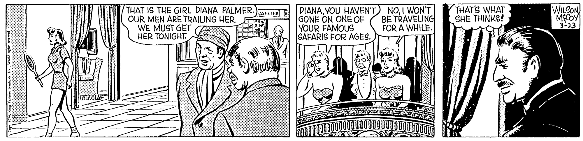 Cartoon OCR: THAT IS THE GIRL DIANA PALMER.)asLa) OUR MEN ARE TRAILING HER. WE MUST GET HER TONIGHT. WILSON MCOY 3-23 THAT'S WHAT SHE THINKS! DIANAI WON'T GONE ON ONE OF YOUR FAMOUS SAFARIS FOR AGES. BE TRAVELING FOR A WHILE. THAT IS THE GIRL DIANA PALMER.)asLa) OUR MEN ARE TRAILING HER. WE MUST GET HER TONIGHT. WILSON MCOY 3-23 THAT'S WHAT SHE THINKS! DIANAVOU HAVENT) NOI WON'T GONE ON ONE OF YOUR FAMOUS SAFARIS FOR AGES. BE TRAVELING FOR A WHILE.