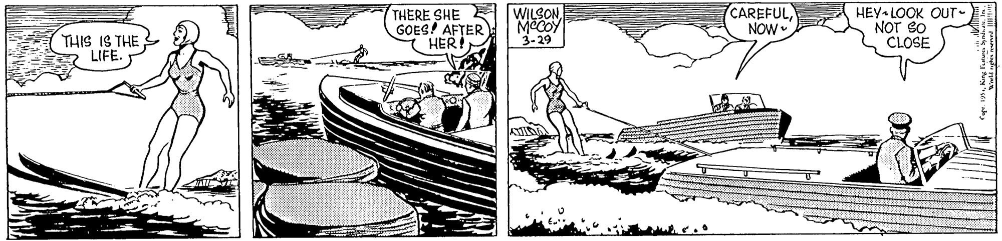 Cartoon OCR: THIS IS THE LIFE. THERE SHE E WILSON GOES! AFTER HER! MCCOY 3-29 CAREFUL NOW HEY LOOK OUT- NOT SO CLOSE THIS IS THE LIFE. THERE SHE E WILSON GOES! AFTER HER! MCCOY 3-29 CAREFUL NOW HEY LOOK OUT- NOT SO CLOSE