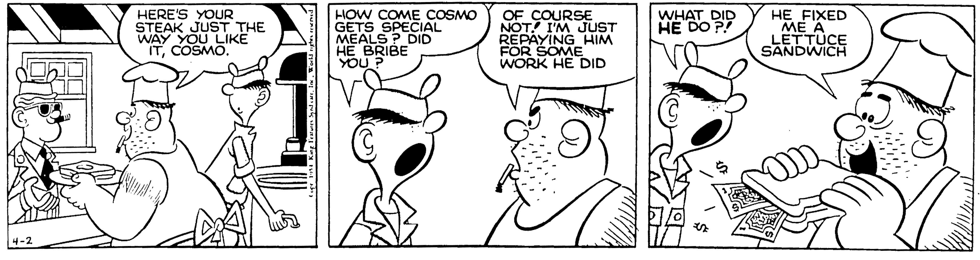 Comic book OCR: HERE'S YOUR STEAK JUST THE WAY YOU LIKE ITCOSMO. HOW COME COSMO GETS SPECIAL MEALS ? DID HE BRIBE YOU ? OF COURSE NOT! I'M JUST REPAYING HIM FOR SOME WORK HE DID WHAT DID HE DO P! HE FIXED ME A LETTUCE SANDWICH 4-2 HERE'S YOUR STEAK JUST THE WAY YOU LIKE ITCOSMO. HOW COME COSMO GETS SPECIAL MEALS ? DID HE BRIBE YOU ? OF COURSE NOT! I'M JUST REPAYING HIM FOR SOME WORK HE DID WHAT DID HE DO P! HE FIXED ME A LETTUCE SANDWICH 4-2