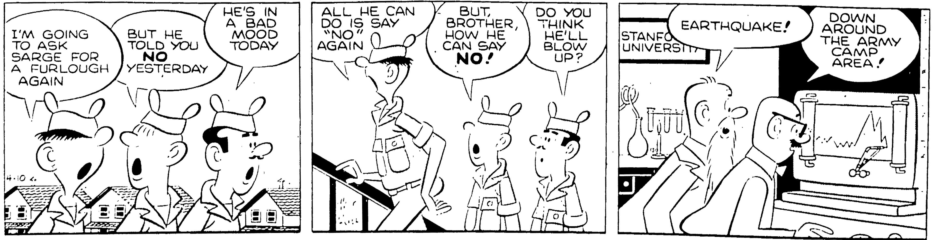Rectangle OCR: HE'S IN A BAD MOOD TODAY ALL HE CAN DO IS SAY "NO AGAIN O BUTHOW HE CAN SAY NO! DO YOU THINK HE'LL BLOW UP? DOWN AROUND THE ARMY CAMP AREA! EARTHQUAKE! I'M GOING TO ASK SARGE FOR A FURLOUGH AGAIN BUT HE TOLD YOU NO YESTERDAY STANFO UNIVERST 4-10. HE'S IN A BAD MOOD TODAY ALL HE CAN DO IS SAY "NO AGAIN O BUTHOW HE CAN SAY NO! DO YOU THINK HE'LL BLOW UP? DOWN AROUND THE ARMY CAMP AREA! EARTHQUAKE! I'M GOING TO ASK SARGE FOR A FURLOUGH AGAIN BUT HE TOLD YOU NO YESTERDAY STANFO UNIVERST 4-10.