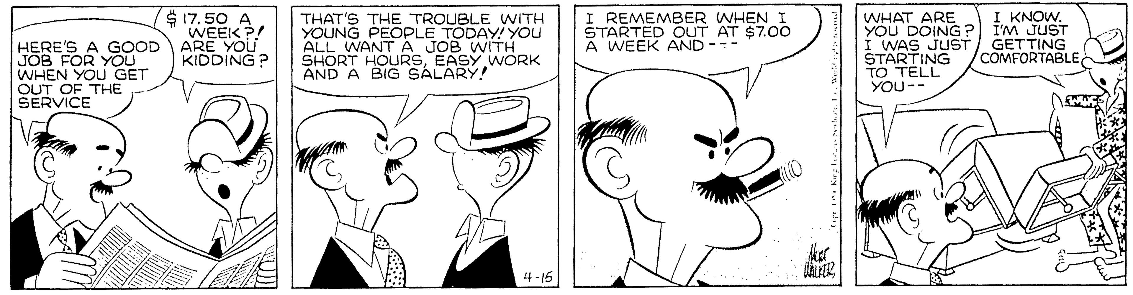 Jaw OCR: I KNOW$ 17.50 A WEEK ?! ARE YOU KIDDING ? THAT'S THE TROUBLE WITH YOUNG PEOPLE TODAY! YOU ALL WANT A JOB WITH SHORT HOURSEASY WORK AND A BIG SALARY! WHAT ARE YOU DOING? I'M JUST I WAS JUST/ GETTING STARTING TO TELL YOU-- I REMEMBER WHEN I STARTED OUT AT $7.00 A WEEK AND -- HERE'S A GOOD JOB FOR YOU WHEN YOU GET OUT OF THE SERVICE COMFORTABLE 4 -15 I KNOW$ 17.50 A WEEK ?! ARE YOU KIDDING ? THAT'S THE TROUBLE WITH YOUNG PEOPLE TODAY! YOU ALL WANT A JOB WITH SHORT HOURSEASY WORK AND A BIG SALARY! WHAT ARE YOU DOING? I'M JUST I WAS JUST/ GETTING STARTING TO TELL YOU-- I REMEMBER WHEN I STARTED OUT AT $7.00 A WEEK AND -- HERE'S A GOOD JOB FOR YOU WHEN YOU GET OUT OF THE SERVICE COMFORTABLE 4 -15