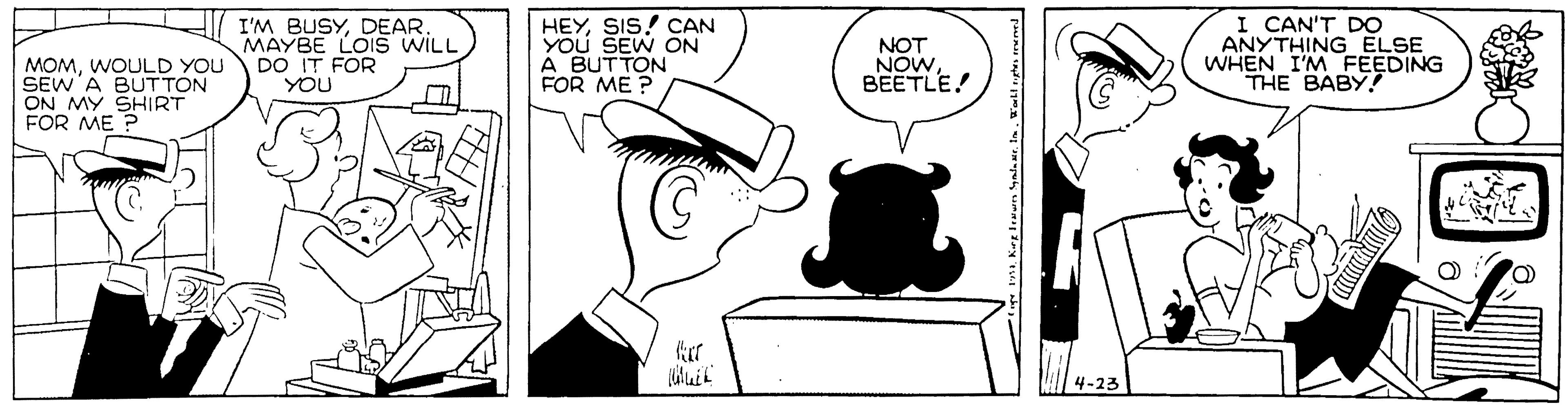 Interaction OCR: I'M BUSYDEAR. MAYBE LOIS WILL DO IT FOR YOU HEYSIS! CAN You SEW ON A BUTTON FOR ME ? NOT NOW BEETLE! I CAN'T DO ANYTHING ELSE WHEN I'M FEEDING THE BABY! MOMWOULD YOU SEW A BUTTON ON MY SHIRT FOR ME ? 4-23 I'M BUSYDEAR. MAYBE LOIS WILL DO IT FOR YOU HEYSIS! CAN You SEW ON A BUTTON FOR ME ? NOT NOW BEETLE! I CAN'T DO ANYTHING ELSE WHEN I'M FEEDING THE BABY! MOMWOULD YOU SEW A BUTTON ON MY SHIRT FOR ME ? 4-23