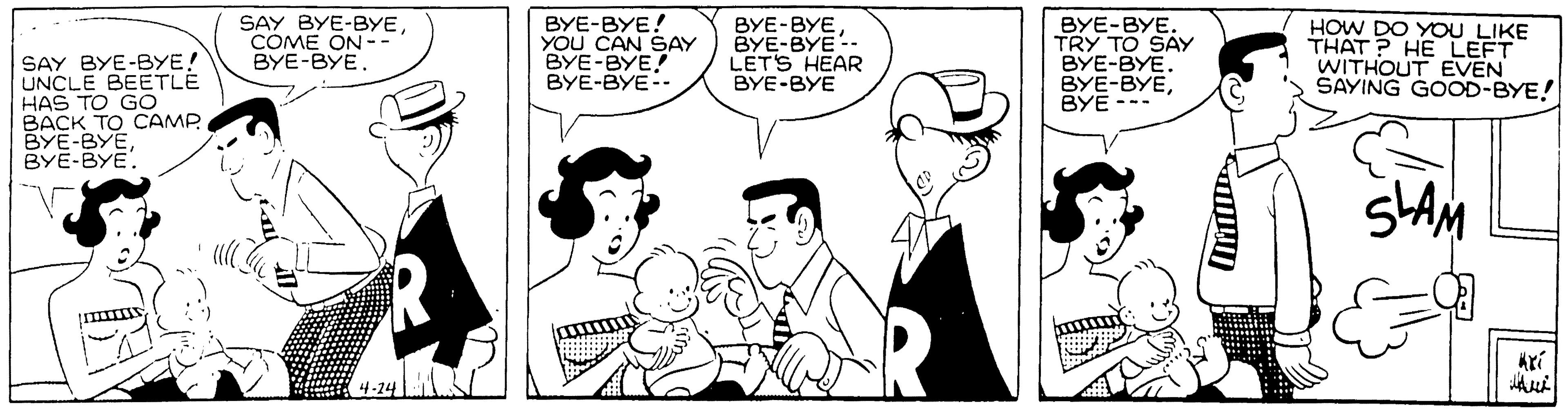 Conversation OCR: SAY BYE-BYE! UNCLE BEETLE HAS TO GO BACK TO CAMP BYE-BYEBYE-BYE. SAY BYE-BYECOME ON - BYE-BYE. BYE-BYE! YOU CAN SAY BYE-BYE! BYE-BYE-- BYE-BYEBYE-BYE-- LETS HEAR ???-??? BYE-BYE. TRY TO SAY BYE-BYE. BYE-BYE??? --- HOW DO YOU LIKE THAT ? HE LEFT WITHOUT EVEN SAYING GOOD-BYE! SLAM krí SAY BYE-BYE! UNCLE BEETLE HAS TO GO BACK TO CAMP BYE-BYEBYE-BYE. SAY BYE-BYECOME ON - BYE-BYE. BYE-BYE! YOU CAN SAY BYE-BYE! BYE-BYE-- BYE-BYEBYE-BYE-- LETS HEAR ???-??? BYE-BYE. TRY TO SAY BYE-BYE. BYE-BYE??? --- HOW DO YOU LIKE THAT ? HE LEFT WITHOUT EVEN SAYING GOOD-BYE! SLAM krí