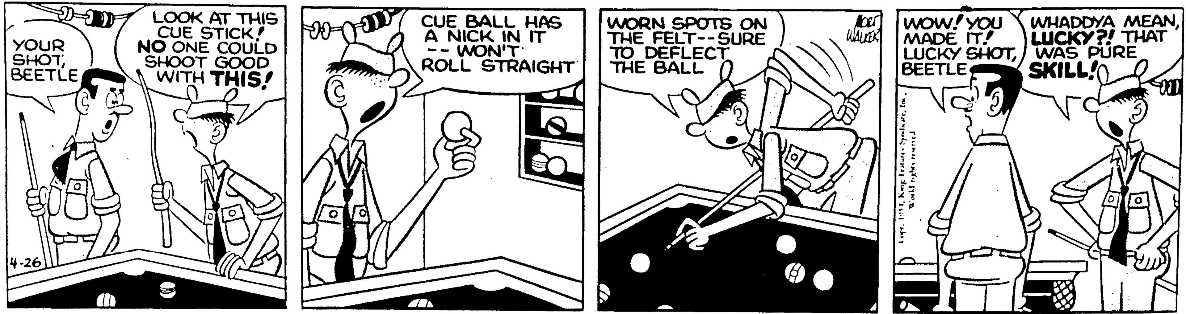 Art OCR: LOOK AT THIS CUE STICK! NO ONE COULD SHOOT GOOD WITH THIS! CUE BALL HAS A NICK IN IT -- WON'T ROLL STRAIGHT wow!YOU WHADDYA MEANLUCKY?! THAT ber YOUR SHOT BEETLE WORN SPOTS ON THE FELT--SURE TO DEFLECT THE BALL 0 MADE IT! LUCKY SHOTWAS PURE BEETLE SKILL!O LOOK AT THIS CUE STICK! NO ONE COULD SHOOT GOOD WITH THIS! CUE BALL HAS A NICK IN IT -- WON'T ROLL STRAIGHT wow!YOU WHADDYA MEANLUCKY?! THAT ber YOUR SHOT BEETLE WORN SPOTS ON THE FELT--SURE TO DEFLECT THE BALL 0 MADE IT! LUCKY SHOTWAS PURE BEETLE SKILL!O