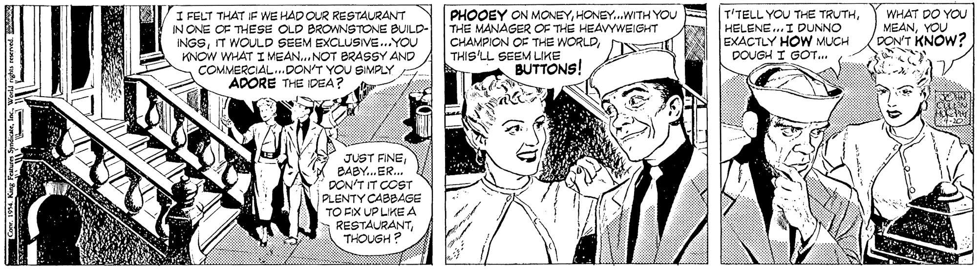 Hat OCR: I FELT THAT IF WE HAD OUR RESTAURANT IN ONE OF THESE OLD BROWNSTONE BUILD- INGSIT WOULD SEEM EXCLUSIVE...YOU KNOW WHAT I MEAN... NOT BRASSY AND COMMERCIAL..DON'T YOU SIMPLY ADORE THE IDEA? PHOOEY ON MONEYHONEY...WITH YOU THE MANAGER OF THE HEAVYWEIGHT CHAMPION OF THE WORLDTHIS'LL SEEM LIKE T'TELL YOU THE TRUTHHELENE..I DUNNO EXACTLY HOW MUCH DOUGH I GOT... WHAT DO YOU MEANYOU DON'T KNOW? BUTTONS! JUST FINEBABY..ER.. DON'T IT COST PLENTY CABBAGE TO FIX UP LIKE A RESTAURANTTHOUGH ? I FELT THAT IF WE HAD OUR RESTAURANT IN ONE OF THESE OLD BROWNSTONE BUILD- INGSIT WOULD SEEM EXCLUSIVE...YOU KNOW WHAT I MEAN... NOT BRASSY AND COMMERCIAL..DON'T YOU SIMPLY ADORE THE IDEA? PHOOEY ON MONEYHONEY...WITH YOU THE MANAGER OF THE HEAVYWEIGHT CHAMPION OF THE WORLDTHIS'LL SEEM LIKE T'TELL YOU THE TRUTHHELENE..I DUNNO EXACTLY HOW MUCH DOUGH I GOT... WHAT DO YOU MEANYOU DON'T KNOW? BUTTONS! JUST FINEBABY..ER.. DON'T IT COST PLENTY CABBAGE TO FIX UP LIKE A RESTAURANTTHOUGH ?