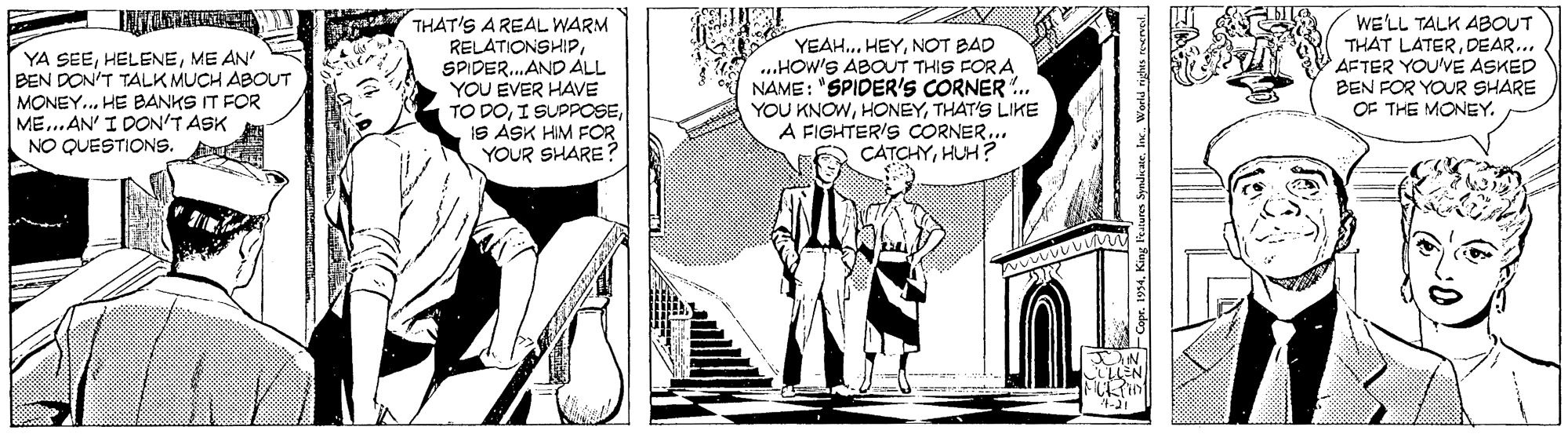 Line OCR: YA SEEME AN' BEN DON'T TALK MUCH ABOUT MONEY.. HE BANKS IT FOR ME...AN' I DON'T ASK NO QUESTIONS. THAT'S A REAL WARM RELATIONSHIPSPIDER.AND ALL YOU EVER HAVE TO DOIS ASK HIM FOR YOUR SHARE YEAH. HEYNOT BAD ..HOW'S ABOUT THIS FOR A NAME: "SPIDER'S CORNER . YOU KNOWTHAT'S LIKE A FIGHTERIS CORNER.. CATCHYHUH? WE'LL TALK ABOUT THAT LATERDEAR... AFTER YOU'VE ASKED BEN FOR YOUR SHARE OF THE MONEY. N LEN 4-J1 Capr. 1994Inc. World righes rverned. YA SEEME AN' BEN DON'T TALK MUCH ABOUT MONEY.. HE BANKS IT FOR ME...AN' I DON'T ASK NO QUESTIONS. THAT'S A REAL WARM RELATIONSHIPSPIDER.AND ALL YOU EVER HAVE TO DOI SUPPOSEIS ASK HIM FOR YOUR SHARE YEAH. HEYNOT BAD ..HOW'S ABOUT THIS FOR A NAME: "SPIDER'S CORNER . YOU KNOWTHAT'S LIKE A FIGHTERIS CORNER.. CATCHYHUH? WE'LL TALK ABOUT THAT LATERDEAR... AFTER YOU'VE ASKED BEN FOR YOUR SHARE OF THE MONEY. N LEN 4-J1 Capr. 1994King Feaura SyndicatInc. World righes rverned.