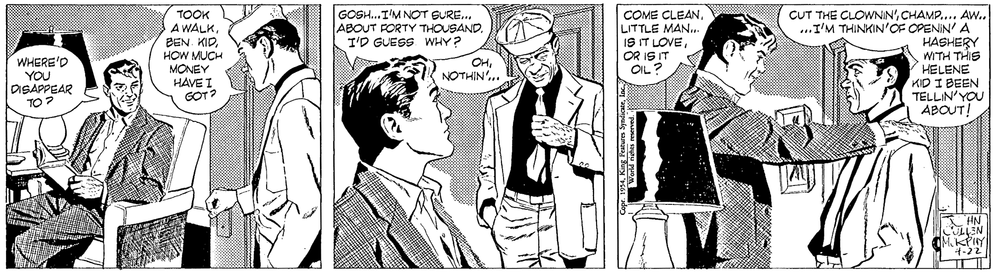 Black-and-white OCR: TOOK A WALKHOW MUCH MONEY HAVE I GOT? GOSH...I'M NOT BURE... ABOUT FORTY THOUSAND. I'D GUESS WHY? COME CLEANLITTLE MAN.. IS IT LOVEOR IS IT OIL ? CUT THE CLOWNIN'CHAMP.... Aw.. ..I'M THINKIN'OF OPENIN' A HASHERY WITH THIS HELENE KID I BEEN TELLIN'YOU ABOUT! WHERE'D YOU DISAPPEAR TO? OHNOTHIN'.. HN EN KPIY 4-22 TOOK A WALKBEN. KIDHOW MUCH MONEY HAVE I GOT? GOSH...I'M NOT BURE... ABOUT FORTY THOUSAND. I'D GUESS WHY? COME CLEANLITTLE MAN.. IS IT LOVEOR IS IT OIL ? CUT THE CLOWNIN'CHAMP.... Aw.. ..I'M THINKIN'OF OPENIN' A HASHERY WITH THIS HELENE KID I BEEN TELLIN'YOU ABOUT! WHERE'D YOU DISAPPEAR TO? OHNOTHIN'.. HN EN KPIY 4-22