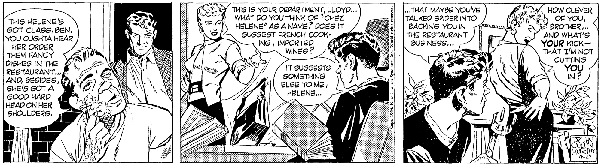 Line OCR: THIS IS YOUR DEPARTMENTLLOYD... WHAT DO YOU THINK OF "CHEZ HELENE" AS A NAME? DOES IT SUGGEST FRENCH COOK- INGIMPORTED WINES? ... THAT MAYBE YOU'VE TALKED SPIDER INTO BACKING YOU IN THE RESTAURANT BUGINESS... HOW CLEVER OF YOUBROTHER.. AND WHAT'S YOUR KICK- THÁT I'M NOT THIS HELENE'S GOT CLASSBEN. YOU OUGHTA HEAR HER ORDER THEM FANCY DISHES IN THE RESTAURANT... ANDSHE'S GOT A GOOD HARD HEAD ON HER SHOULDERS. CUTTING YOU IN? IT SUGGESTS SOMETHING ELSE TO MEHELENE. 4-23 THIS IS YOUR DEPARTMENTLLOYD... WHAT DO YOU THINK OF "CHEZ HELENE" AS A NAME? DOES IT SUGGEST FRENCH COOK- INGIMPORTED WINES? ... THAT MAYBE YOU'VE TALKED SPIDER INTO BACKING YOU IN THE RESTAURANT BUGINESS... HOW CLEVER OF YOUBROTHER.. AND WHAT'S YOUR KICK- THÁT I'M NOT THIS HELENE'S GOT CLASSBEN. YOU OUGHTA HEAR HER ORDER THEM FANCY DISHES IN THE RESTAURANT... ANDSHE'S GOT A GOOD HARD HEAD ON HER SHOULDERS. CUTTING YOU IN? IT SUGGESTS SOMETHING ELSE TO MEHELENE. 4-23
