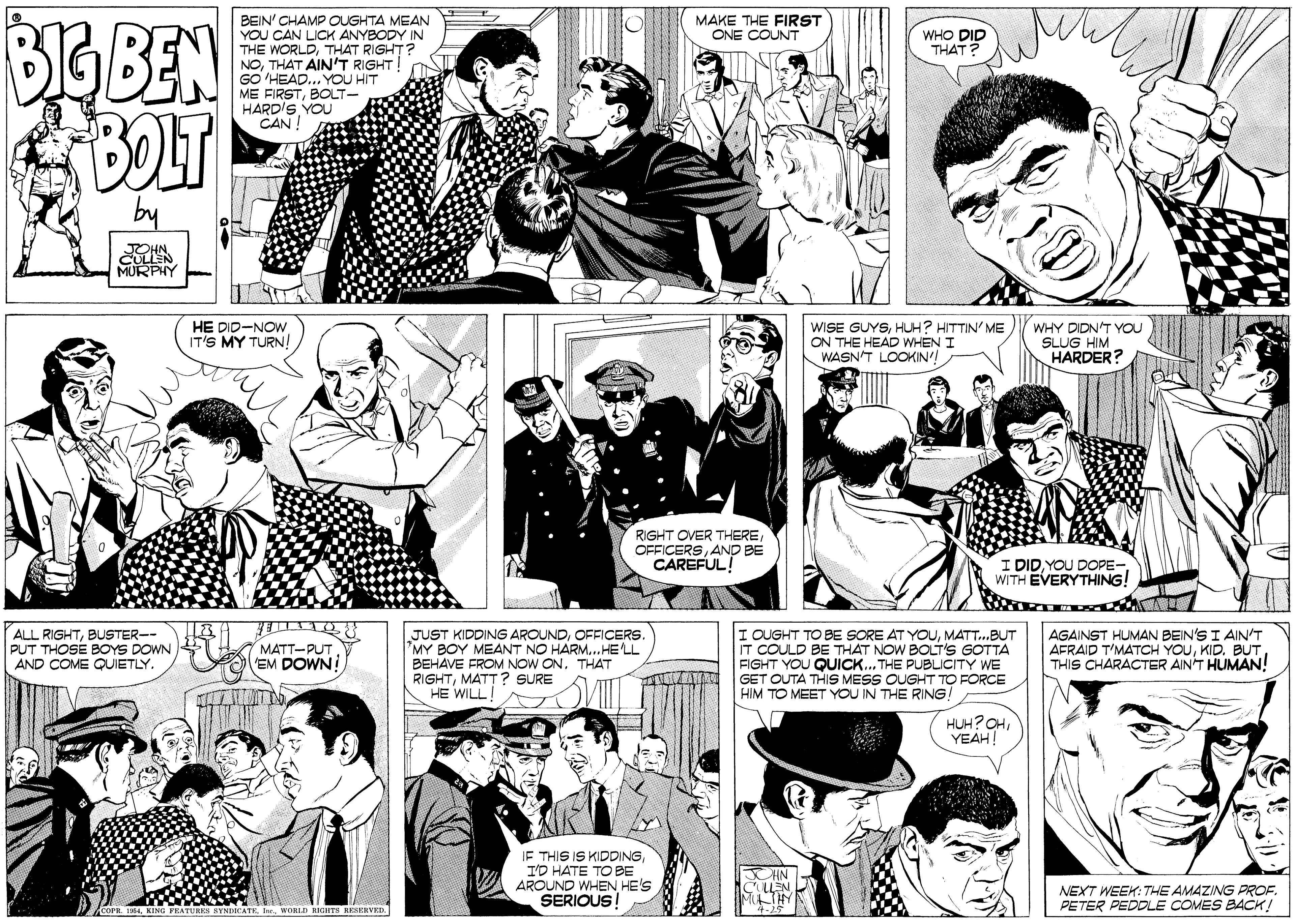 Cartoon OCR: BGBEN BOLT BEIN' CHAMP OUGHTA MEAN YOU CAN LICK ANYBODY IN THE WORLDTHAT RIGHT? NOTHAT AIN'T RIGHT! GO HEAD... YOU HIT ME FIRSTBOLT- HARD'S YOL CAN ! MAKE THE FIRST ONE COUNT WHO DID THAT? by MURPHY HE DID-NOW IT'S MY TURN! WISE GUYSHUH? HITTIN' ME ON THE HEAD WHEN I WASN'T LOOKIN'! WHY DIDN'T YOU SLUG HIM HARDER? RIGHT OVER THEREAND BE CAREFUL! : DIDYOU DOPE- WITH EVERYTHING! ALL RIGHTBUSTER-- PUT THOSE BOYS DOWN AND COME QUIETLY. JUST KIDDING AROUNDOFFICERS. *MY BOY MEANT NO HARM..HE'LL BEHAVE FROM NOW ONTHAT RIGHTMATT ? SURE HE WILL! I OUGHT TO BE SORE AT YOUMATT.BUT IT COULD BE THAT NOW BOLT'S GOTTA FIGHT YOU QUICK.. THE PUBLIcITY WE GET OUTA THIS MESS OUGHT TO FORCE HIM TO MEET YOU IN THE RING! AGAINST HUMAN BEIN'S I AIN'T AFRAID T'MATCH YOUTHIS CHARACTER AINT HUMAN! MATT-PUT EM DOWN! HUH?OHYEAH! IE THIS IS KIDDINGI'D HATE TO BE AROUND WHEN HE'S SERIOUS NEXT WEEK: THE AMAZING PROF. PETER PEDDLE COMES BACK! COPR. 154KING PEATURES BYNDICATE. I. WORLD RIGHTS RESERVED. BGBEN BOLT BEIN' CHAMP OUGHTA MEAN YOU CAN LICK ANYBODY IN THE WORLDTHAT RIGHT? NOTHAT AIN'T RIGHT! GO HEAD... YOU HIT ME FIRSTBOLT- HARD'S YOL CAN ! MAKE THE FIRST ONE COUNT WHO DID THAT? by MURPHY HE DID-NOW IT'S MY TURN! WISE GUYSHUH? HITTIN' ME ON THE HEAD WHEN I WASN'T LOOKIN'! WHY DIDN'T YOU SLUG HIM HARDER? RIGHT OVER THEREAND BE CAREFUL! : DIDYOU DOPE- WITH EVERYTHING! ALL RIGHTBUSTER-- PUT THOSE BOYS DOWN AND COME QUIETLY. JUST KIDDING AROUNDOFFICERS. *MY BOY MEANT NO HARM..HE'LL BEHAVE FROM NOW ONTHAT RIGHTMATT ? SURE HE WILL! I OUGHT TO BE SORE AT YOUMATT.BUT IT COULD BE THAT NOW BOLT'S GOTTA FIGHT YOU QUICK.. THE PUBLIcITY WE GET OUTA THIS MESS OUGHT TO FORCE HIM TO MEET YOU IN THE RING! AGAINST HUMAN BEIN'S I AIN'T AFRAID T'MATCH YOUKID. BUTTHIS CHARACTER AINT HUMAN! MATT-PUT EM DOWN! HUH?OHYEAH! IE THIS IS KIDDINGI'D HATE TO BE AROUND WHEN HE'S SERIOUS NEXT WEEK: THE AMAZING PROF. PETER PEDDLE COMES BACK! COPR. 154KING PEATURES BYNDICATE. I. WORLD RIGHTS RESERVED.
