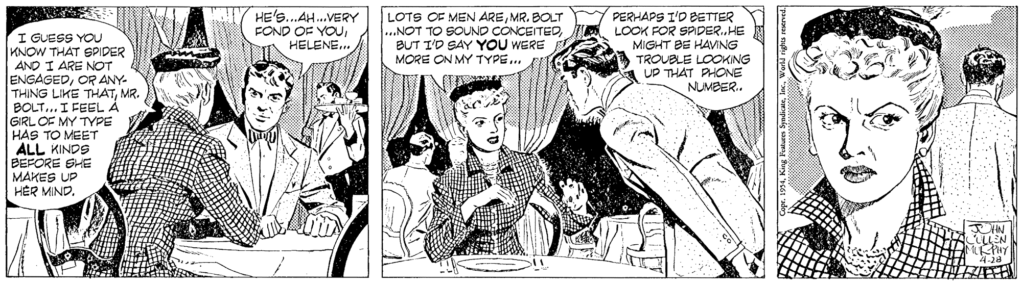 Style OCR: HE'S..AH.VERY FOND OF YOUHELENE.. LOTS OF MEN AREMR. BOLT ...NOT TO SOUND CONCEITEDBUT I'D SAY YOU WERE MORE ON MY TYPE.. PERHAPS I'D BETTER LOOK FOR SPDER.HE I GUESS YOU KNOW THAT SPIDER AND I ARE NOT ENGAGEDOR ANY- THING LIKE THATMR. BOLT.. I FEEL Å MIGHT BE HAVING TROUBLE LOOKING UP THAT PHONE NUMBER. GIRL OF MY TYPE HAS TO MEET ALL KINDS BEFORE SHE MAKES UP HER MIND. LLEN ?? y 4-28 HE'S..AH.VERY FOND OF YOUHELENE.. LOTS OF MEN AREMR. BOLT ...NOT TO SOUND CONCEITEDBUT I'D SAY YOU WERE MORE ON MY TYPE.. PERHAPS I'D BETTER LOOK FOR SPDER.HE I GUESS YOU KNOW THAT SPIDER AND I ARE NOT ENGAGEDOR ANY- THING LIKE THATMR. BOLT.. I FEEL Å MIGHT BE HAVING TROUBLE LOOKING UP THAT PHONE NUMBER. GIRL OF MY TYPE HAS TO MEET ALL KINDS BEFORE SHE MAKES UP HER MIND. LLEN ? ? y 4-28