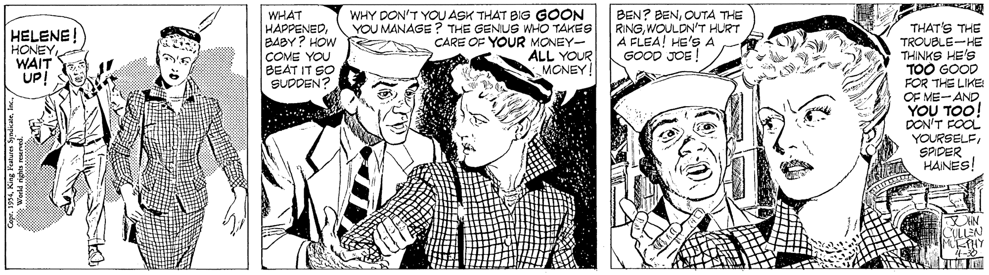 Art OCR: WHAT HAPPENEDBABY? HOW WHY DON'T YOU ASK THAT BIG GOON YOU MANAGE ? THE GENIUS WHO TAKES CARE OF YOUR MONEY- ALL YOUR MONEY BEN? BENOUTA THE RINGWOULDN'T HURT A FLEA! HE'S A GOOD JOE ! THAT'S THE TROUBLE-HE THINKS HE'S TOO GOOD FOR THE LIKE: OF ME-AND YOU TOO! DON'T FOOL YOURSELESPIDER HAINES! HELENE! HONEYWAIT UP! COME YOU BEAT IT SO SUDDEN? ULLEN WHAT HAPPENEDBABY? HOW WHY DON'T YOU ASK THAT BIG GOON YOU MANAGE ? THE GENIUS WHO TAKES CARE OF YOUR MONEY- ALL YOUR MONEY BEN? BENOUTA THE RINGWOULDN'T HURT A FLEA! HE'S A GOOD JOE ! THAT'S THE TROUBLE-HE THINKS HE'S TOO GOOD FOR THE LIKE: OF ME-AND YOU TOO! DON'T FOOL YOURSELESPIDER HAINES! HELENE! HONEYWAIT UP! COME YOU BEAT IT SO SUDDEN? ULLEN
