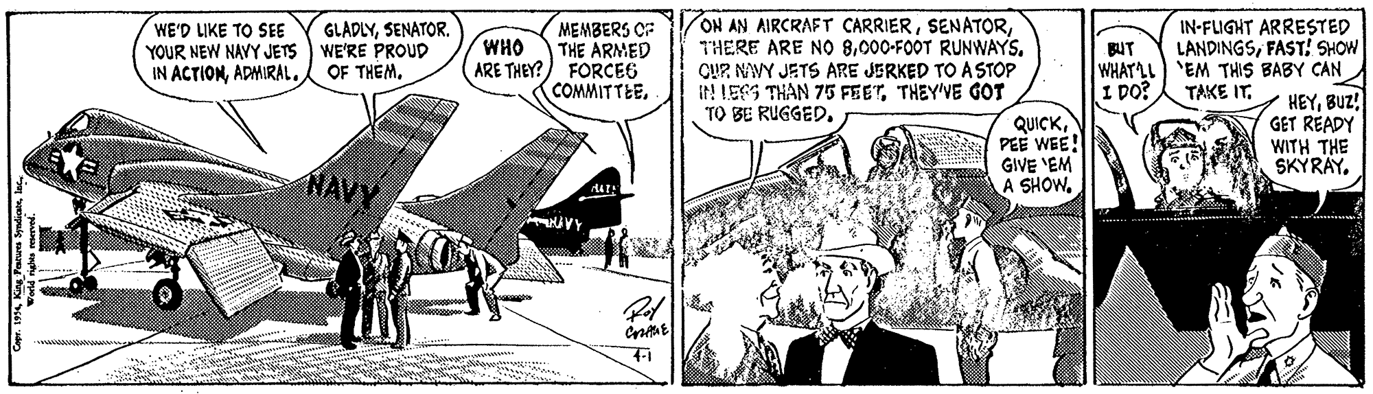 Comic book OCR: ON AN AIRCRAFT CARRIER000-FOOT RUNWAYS. CUP NAVY JETS ARE JERKED TO A STOP It! LESS THAN 75 FEETTHEY'VE GOT TO BE RUGGED. IN-FLIGHT ARRESTED LANDINGSFAST! SHOW WHATLL) 'EM THIS BABY CAN HEYBUZ! GET READY WITH THE SKYRAY. WE'D LIKE TO SEE YOUR NEW NAYY JETS IN ACTIONADMIRAL. GLADLYSENATOR. WE'RE PROUD OF THEM. MEMBERS CF THE ARMED ARE THEY?) FORCE6 COMMITTEEWHO BUT I DO? TAKE IT. QUICKPEE WEE! GIVE 'EM A SHOW7-1 * 19 Kn Farues Syndiatelac ON AN AIRCRAFT CARRIERTHERE ARE NO 8000-FOOT RUNWAYS. CUP NAVY JETS ARE JERKED TO A STOP It! LESS THAN 75 FEETTHEY'VE GOT TO BE RUGGED. IN-FLIGHT ARRESTED LANDINGSFAST! SHOW WHATLL) 'EM THIS BABY CAN HEYBUZ! GET READY WITH THE SKYRAY. WE'D LIKE TO SEE YOUR NEW NAYY JETS IN ACTIONADMIRAL. GLADLYSENATOR. WE'RE PROUD OF THEM. MEMBERS CF THE ARMED ARE THEY?) FORCE6 COMMITTEEWHO BUT I DO? TAKE IT. QUICKPEE WEE! GIVE 'EM A SHOW7-1 * 19 Kn Farues Syndiate
