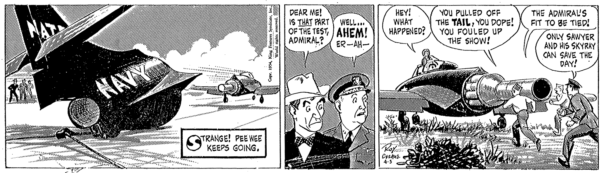 Comics OCR: NAT DEAR ME! IS THAT PART Y WELL... OF THE TESTAHEM! ADMIRAL? HEY! WHAT HAPPENED? YOU PULLED OFF THE TAILYOU DOPE! YOU FOULED UP THE SHOW! THE ADMIRAL'S FIT TO BE TIED! ONLY SAWYER AND HIS SKYRAY CAN SAVE THE DAY! ER -AH- ?AVG TRANGE! PEE WEE KEEPS GOINGKoy. 4-3 Warld rights macrved. NAT DEAR ME! IS THAT PART Y WELL... OF THE TESTAHEM! ADMIRAL? HEY! WHAT HAPPENED? YOU PULLED OFF THE TAILYOU DOPE! YOU FOULED UP THE SHOW! THE ADMIRAL'S FIT TO BE TIED! ONLY SAWYER AND HIS SKYRAY CAN SAVE THE DAY! ER -AH- ? AVG TRANGE! PEE WEE KEEPS GOINGKoy. 4-3 Warld rights macrved.