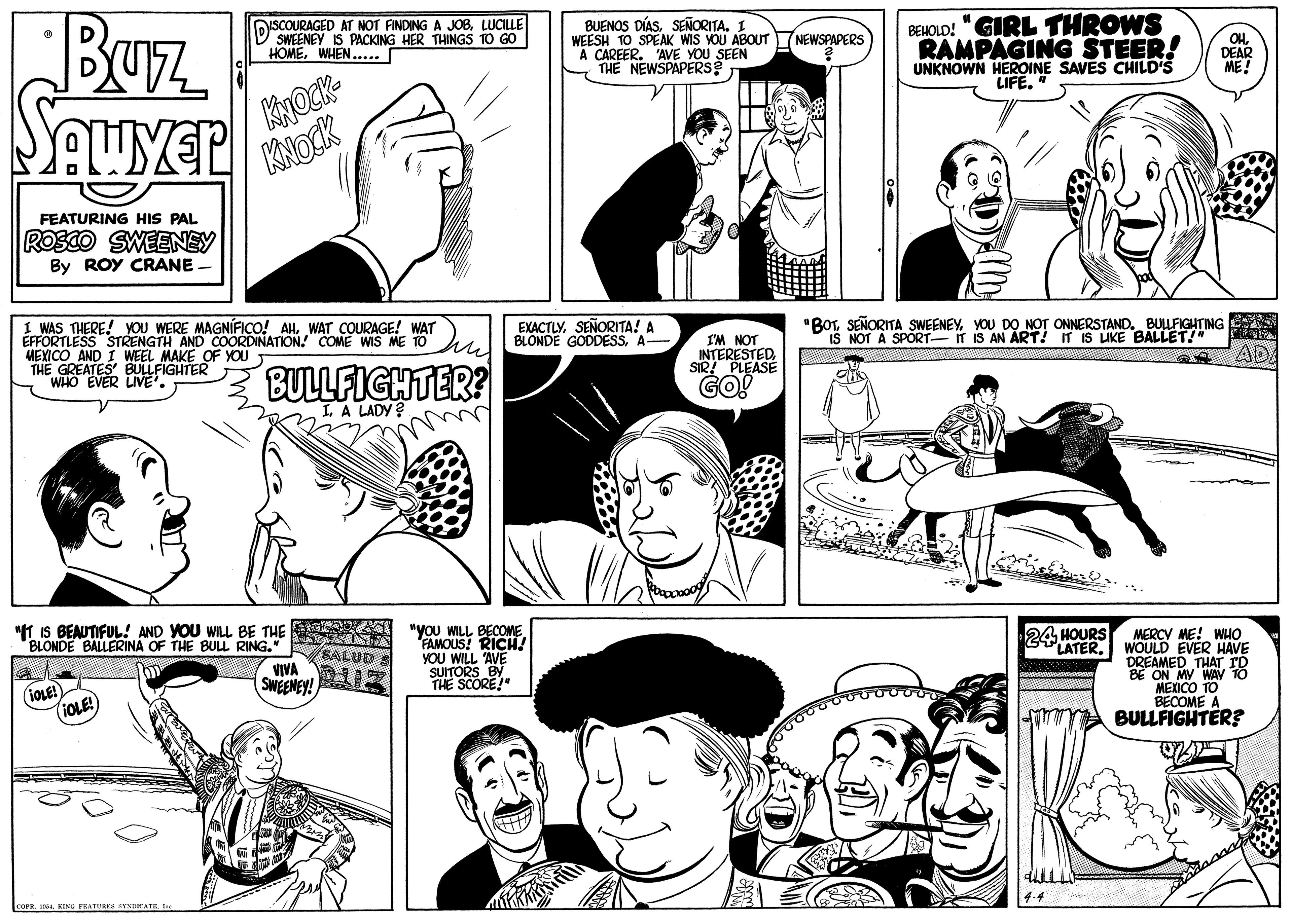 Jaw OCR: Buz BEHOLD! "GIRL THROWS RAMPAGING STEER! UNKNOWN HEROINE SAVES CHILD'S LIFE. OSCOURAGED AT NOT FINDING A JOBLUCILLE D SWEENEY IS PACKING HER THINGS TO GO HOMEWHEN..... BUENOS DÍASSEÑORITA. I WEESH TO SPEAK WIS YOU ABOUT A CAREER. 'AVE YOU SEEN THE NEWSPAPERS? NEWSPAPERS OHDEAR ME! KNOCK FEATURING HIS PAL ROSCO SWEENEY By ROY CRANE - EXACTLYSEÑORITA! A BLONDE GODDESSA- "BOTYOU DO NOT ONNERSTAND. BULFIGHTING IS NOT A SPORT- IT IS AN ART! IT IS LIKE BALLET!" 1 WAS THERE! YOU WERE MAGNÍFICO! AHWAT COURAGE! WAT ÉFFORTLESS STRENGTH AND COORDINATION! COME WIS ME TO MEXICO AND I WEEL MAKE OF YOUT THE GREATES BULLFIGHTER WHO EVER LIVE* I'M NOT INTERESTEDSIR! PLEASE AD BULLFIGHTER? GO! I. A LADY ? "T IS BEAUTIFUL! AND YOU WILL BE THE BLONDE BALLERINA OF THE BULL RING." "you WILL BECOME FAMOUS! RICH YOU WILL AVE SUITORS BY THE SCORE!" MERCY ME! WHO LATERWOULD EVER HAVE DREAMED THAT BE ON MY WAV TO MEXICO TO BECOME - A BULLFIGHTER? 24 HOURS SALUD S VIVA IOLE! (1OLE! COFR IBuz BEHOLD! "GIRL THROWS RAMPAGING STEER! UNKNOWN HEROINE SAVES CHILD'S LIFE. OSCOURAGED AT NOT FINDING A JOBLUCILLE D SWEENEY IS PACKING HER THINGS TO GO HOMEWHEN..... BUENOS DÍASSEÑORITA. I WEESH TO SPEAK WIS YOU ABOUT A CAREER. 'AVE YOU SEEN THE NEWSPAPERS? NEWSPAPERS OHDEAR ME! KNOCK FEATURING HIS PAL ROSCO SWEENEY By ROY CRANE - EXACTLYSEÑORITA! A BLONDE GODDESSA- "BOTSEÑORITA SWEENEYYOU DO NOT ONNERSTAND. BULFIGHTING IS NOT A SPORT- IT IS AN ART! IT IS LIKE BALLET!" 1 WAS THERE! YOU WERE MAGNÍFICO! AHWAT COURAGE! WAT ÉFFORTLESS STRENGTH AND COORDINATION! COME WIS ME TO MEXICO AND I WEEL MAKE OF YOUT THE GREATES BULLFIGHTER WHO EVER LIVE* I'M NOT INTERESTEDSIR! PLEASE AD BULLFIGHTER? GO! I. A LADY ? "T IS BEAUTIFUL! AND YOU WILL BE THE BLONDE BALLERINA OF THE BULL RING." "you WILL BECOME FAMOUS! RICH YOU WILL AVE SUITORS BY THE SCORE!" MERCY ME! WHO LATERWOULD EVER HAVE DREAMED THAT BE ON MY WAV TO MEXICO TO BECOME - A BULLFIGHTER? 24 HOURS SALUD S VIVA IOLE! (1OLE! COFR IKING FEATURES SYNDHATE