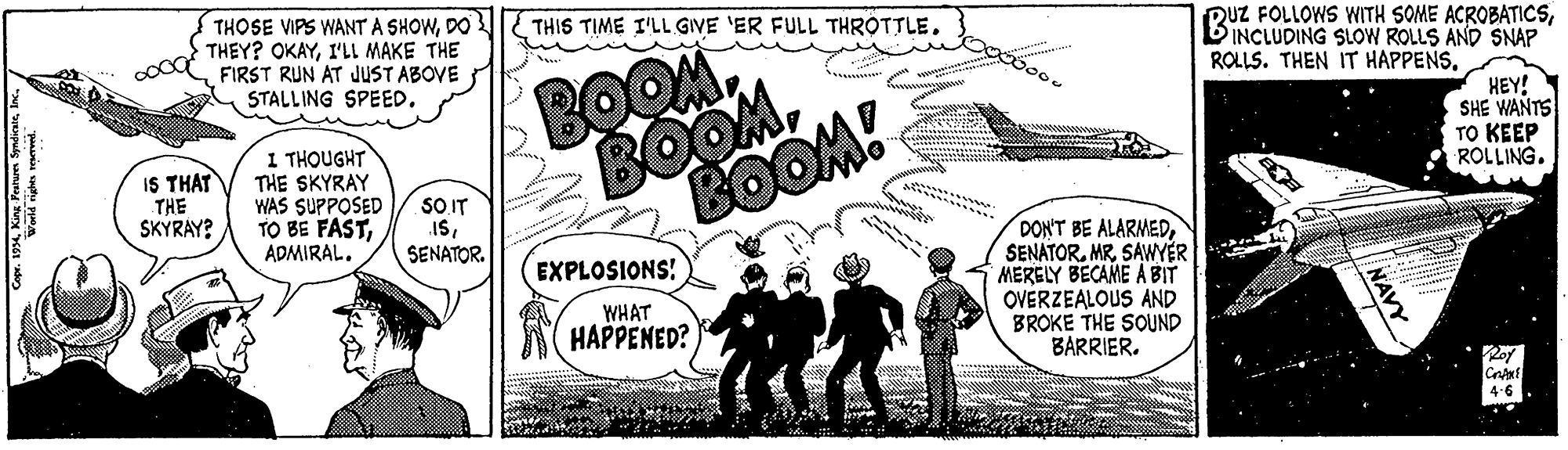 Art OCR: THOSE VIPS WANTA SHOWDO THEY? OKAYI'L MAKE THE FIRST RUN AT JUST ABOVE STALLING SPEED. THIS TIME I'LL GIVE 'ER FULL THROTTLE. QUZ FOLLOWS WITH SOME ACROBATICSINCLUDING SLOW ROLLS AND SNAP ROLLS. THEN IT HAPPENSBOOM BOOMBOOM! 1 THOUGHT THE SKYRAY WAS SUPPOSED TO BE FASTHEY! SHE WANTS TO KEEP ROLLING. IS THAT THE SKYRAY? SO IT ISSENATOR. DON'T BE ALARMEDSAWYER MERELY BECAME A BIT OVERZEALOUS AND BROKE THE SOUND BARRIER. EXPLOSIONS! WHAT HAPPENED? 4.6 NAVY THOSE VIPS WANTA SHOWDO THEY? OKAYI'L MAKE THE FIRST RUN AT JUST ABOVE STALLING SPEED. THIS TIME I'LL GIVE 'ER FULL THROTTLE. QUZ FOLLOWS WITH SOME ACROBATICSINCLUDING SLOW ROLLS AND SNAP ROLLS. THEN IT HAPPENSBOOM BOOMBOOM! 1 THOUGHT THE SKYRAY WAS SUPPOSED TO BE FASTHEY! SHE WANTS TO KEEP ROLLING. IS THAT THE SKYRAY? SO IT ISSENATOR. DON'T BE ALARMEDSAWYER MERELY BECAME A BIT OVERZEALOUS AND BROKE THE SOUND BARRIER. EXPLOSIONS! WHAT HAPPENED? 4.6 NAVY