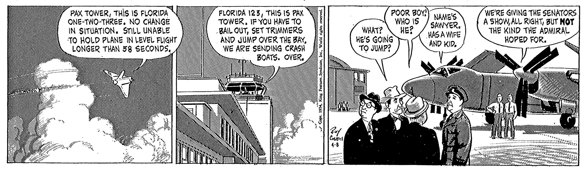 Fiction OCR: PAX TOWERTHIS IS FLORIDA ONE-TWO-THREENO CHANGE IN SITUATION. STILL UNABLE TO HOLD PLANE IN LEVEL FLIGHT LONGER THAN 58 SECONDSTHIS IS PAX TOWER. IF YOU HAVE TO BAIL OUTSET TRMMERS AND JUMP OVER THE BAYWE ARE SENDING CRASH BOATS. OYER. POOR BOY! WHO IS HE? HE'S GOING TO JUMP? NAME'S SAWYER. HAS A WFE AND KID. WE'RE GIVING THE SENATORS A SHOWBUT NOT THE KIND THE ADMIRAL HOPED FOR. WHAT? 4-8 PAX TOWERTHIS IS FLORIDA ONE-TWO-THREENO CHANGE IN SITUATION. STILL UNABLE TO HOLD PLANE IN LEVEL FLIGHT LONGER THAN 58 SECONDSFLORIDA 123THIS IS PAX TOWER. IF YOU HAVE TO BAIL OUTSET TRMMERS AND JUMP OVER THE BAYWE ARE SENDING CRASH BOATS. OYER. POOR BOY! WHO IS HE? HE'S GOING TO JUMP? NAME'S SAWYER. HAS A WFE AND KID. WE'RE GIVING THE SENATORS A SHOWALL RIGHTBUT NOT THE KIND THE ADMIRAL HOPED FOR. WHAT? 4-8
