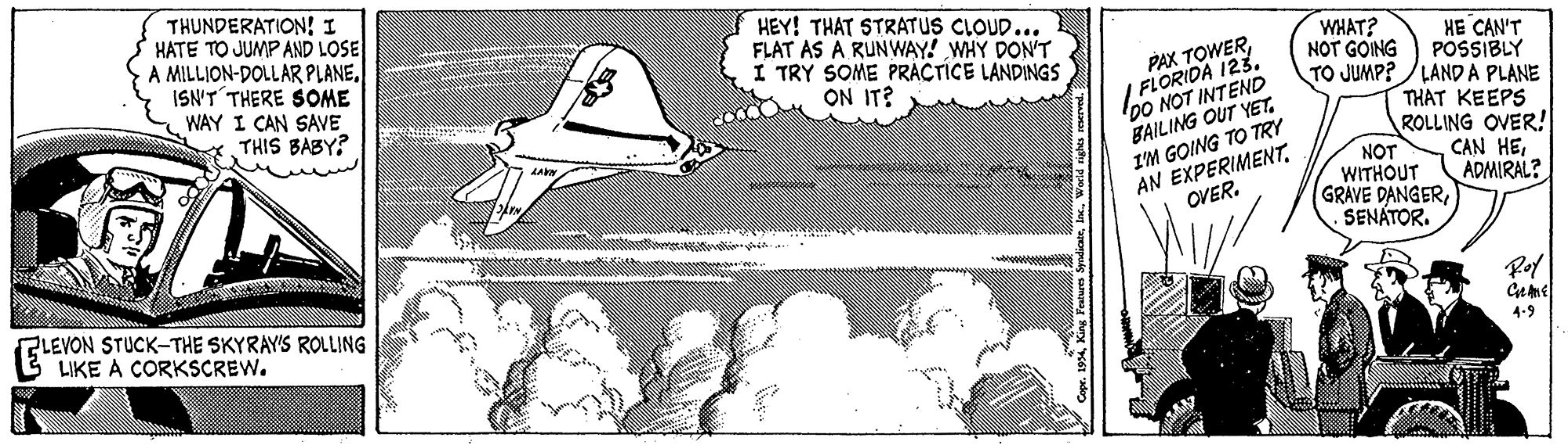 Elbow OCR: THUNDERATION! I HATE TO JUMP AND LOSE A MILLION-DOLLAR PLANEISN'T THERE SOME WAY I CAN SAVE THIS BABY? HEY! THAT STRATUS CLOUD... FLAT AS A RUNWAY! WHY DON'T I TRY SOME PRÁCTICE LANDINGS ON IT? WHAT? HE CAN'T POSSIBLY PAX TOWER/ FLORIDA 123. 00 NOT INTEND BAILING OUT YETIM GOING TO TRY AN EXPERIMENT. OVER. NOT GOING TO JUMP? /LAND A PLANE THAT KEEPS ROLLING OVER! CAN HENOT WITHOUT ADMIRAL? GRAVE DANGERSENÁTOR. ZLEVON STUCK-THE SKYRAY'S ROLLING LIKE A CORKSCREW. Rof Geme 4-9 w. 19Inc. Werld nighes raerved. THUNDERATION! I HATE TO JUMP AND LOSE A MILLION-DOLLAR PLANEISN'T THERE SOME WAY I CAN SAVE THIS BABY? HEY! THAT STRATUS CLOUD... FLAT AS A RUNWAY! WHY DON'T I TRY SOME PRÁCTICE LANDINGS ON IT? WHAT? HE CAN'T POSSIBLY PAX TOWER/ FLORIDA 123. 00 NOT INTEND BAILING OUT YETIM GOING TO TRY AN EXPERIMENT. OVER. NOT GOING TO JUMP? /LAND A PLANE THAT KEEPS ROLLING OVER! CAN HENOT WITHOUT ADMIRAL? GRAVE DANGERSENÁTOR. ZLEVON STUCK-THE SKYRAY'S ROLLING LIKE A CORKSCREW. Rof Geme 4-9 w. 19King Perwes SyndioinInc. Werld nighes raerved.