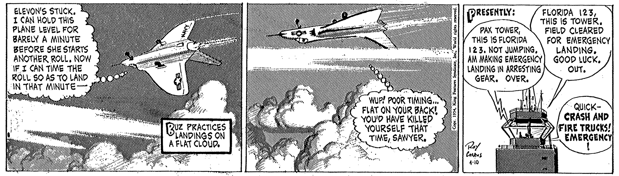 Illustration OCR: ELEVON'S STUCK. I CAN HOLD THIS PLANE LEVEL FOR BARELY A MINUTE BEFORE SHE STARTS ANOTHER ROLL. NOW IF I CAN TIME THE RÓLL SO AS TO LAND IN THAT MINUTE- FLORIDA 123THIS IS TOWER. FIELD CLEARED FOR EMERGENCY LANDINGGOOD LUCK. PRESENTLY: PAX TOWERTHIS IS FLORIDA 123. NOT JUMPINGAM MAKING EMERGENCY LANDING IN ARRESTING GEAR. OVER. OUT. WUP! POOR TIMING. FLAT ON YOUR BACK! YOU'D HAVE KILLED YOURSELF THAT TIMESAWYER. QUICK- CRASH AND FIRE TRUCKS! EMERGENCY Ruz PRACTICES LANDINGS ON A FLAT CLOUD. 4-10 ELEVON'S STUCK. I CAN HOLD THIS PLANE LEVEL FOR BARELY A MINUTE BEFORE SHE STARTS ANOTHER ROLL. NOW IF I CAN TIME THE RÓLL SO AS TO LAND IN THAT MINUTE- FLORIDA 123THIS IS TOWER. FIELD CLEARED FOR EMERGENCY LANDINGGOOD LUCK. PRESENTLY: PAX TOWERTHIS IS FLORIDA 123. NOT JUMPINGAM MAKING EMERGENCY LANDING IN ARRESTING GEAR. OVER. OUT. WUP! POOR TIMING. FLAT ON YOUR BACK! YOU'D HAVE KILLED YOURSELF THAT TIMESAWYER. QUICK- CRASH AND FIRE TRUCKS! EMERGENCY Ruz PRACTICES LANDINGS ON A FLAT CLOUD. 4-10