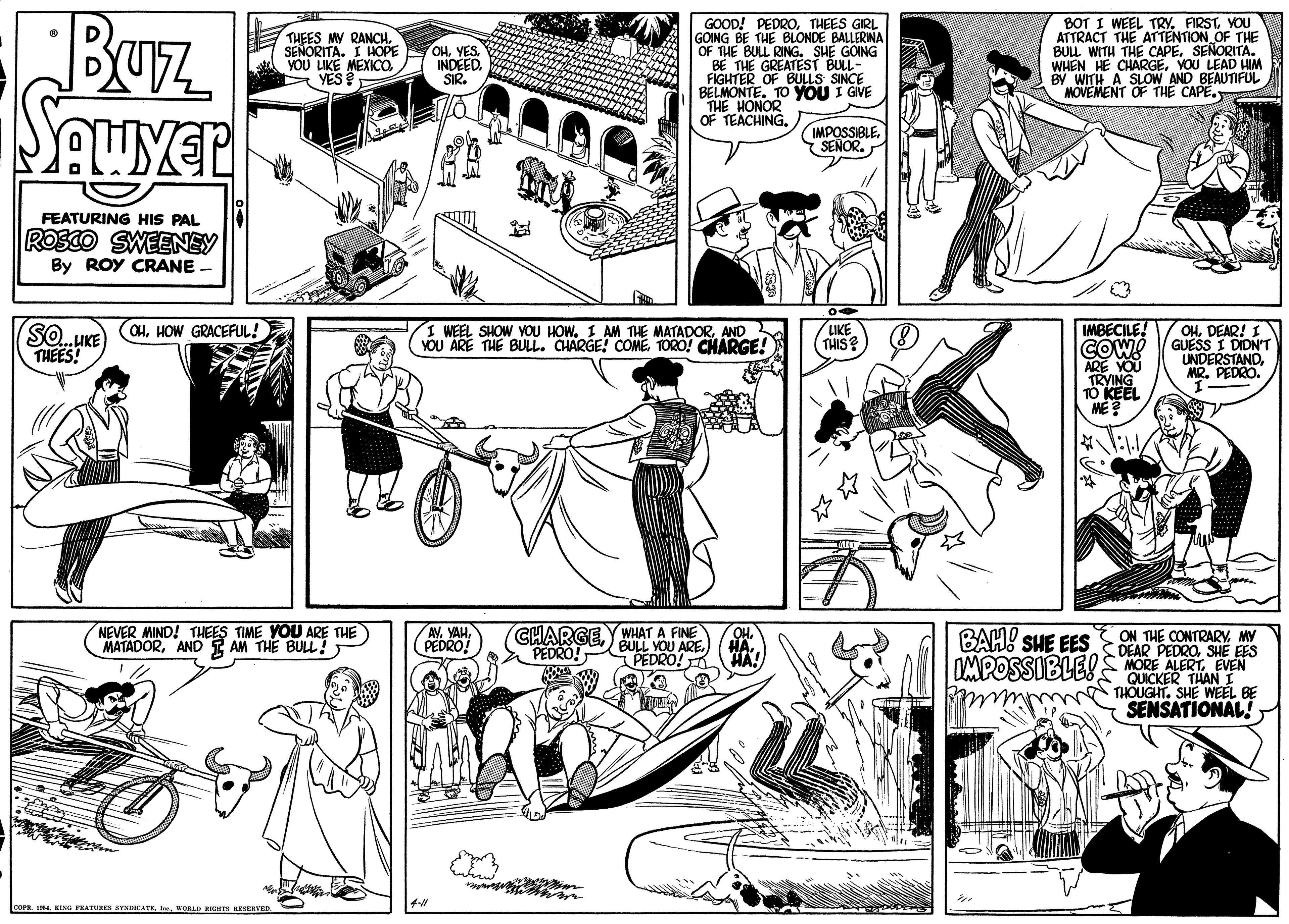Art OCR: Buz Seuyer THEES MY RANCHSENORITA. I HOPE VOU LIKE MEXICO. YES GOOD! PEDROTHEES GIRL GOING BE THE BLONDE BALLERINA OF THE BULL RING. SHE GOING BE THE GREATEST BULL- FIGHTER OF BULLS SINCE BELMONTE. TO YOU I GIVE THE HONOR OF TEACHINGYOU ATTRACT THE ATTENTION OF THE BUL WITH THE CAPESEÑORITA. WHEN HE CHARGEYOU LEAD HIM BY WITH A SLOW AND BEAUTIFUL MOVEMENT OF THE CAPE. OHYES. INDEED. SIR. IMPOSSIBLE. SENOR. FEATURING HIS PAL ROSCO SWEENEY By ROY CRANE - LIKE (THIS? SO.HKE THEES! IMBECILE! COW ARE YOU TRYING TO KEEL (OHHOW GRACEFUL! I WEEL SHOW YOU HOW. I AM THE MATADORAND YOU ARE THE BULL. CHARGE! COMETORO! CHARGE! OHDEAR! I GUESS I DIDN'T UNDERSTANDMR. PEDRO. NEVER MIND! THEES TIME YOU ARE THE MATADORAND I AM THE BUL! AV. YAHPEDRO! CHARGEWHAT A FINE BULL YOU ARE. BAH! SHE EES IMPOSSIBLE! ON THE CONTRARYMY DEAR PEDROSHE EES 0S MORE ALERTEVEN QUICKER THAN I THOUGHT. SHE WEEL BE SENSATIONAL! PEDRO! PEDRO! HA. COPR I4 KING PEATURES SYVNDICATE WORLD RICHT REERD Buz Seuyer THEES MY RANCHSENORITA. I HOPE VOU LIKE MEXICO. YES GOOD! PEDROTHEES GIRL GOING BE THE BLONDE BALLERINA OF THE BULL RING. SHE GOING BE THE GREATEST BULL- FIGHTER OF BULLS SINCE BELMONTE. TO YOU I GIVE THE HONOR OF TEACHINGBOT I WEEL TRY. FIRSTYOU ATTRACT THE ATTENTION OF THE BUL WITH THE CAPESEÑORITA. WHEN HE CHARGEYOU LEAD HIM BY WITH A SLOW AND BEAUTIFUL MOVEMENT OF THE CAPE. OHYES. INDEED. SIR. IMPOSSIBLE. SENOR. FEATURING HIS PAL ROSCO SWEENEY By ROY CRANE - LIKE (THIS? SO.HKE THEES! IMBECILE! COW ARE YOU TRYING TO KEEL (OHHOW GRACEFUL! I WEEL SHOW YOU HOW. I AM THE MATADORAND YOU ARE THE BULL. CHARGE! COMETORO! CHARGE! OHDEAR! I GUESS I DIDN'T UNDERSTANDMR. PEDRO. NEVER MIND! THEES TIME YOU ARE THE MATADORAND I AM THE BUL! AV. YAHPEDRO! CHARGEWHAT A FINE BULL YOU ARE. BAH! SHE EES IMPOSSIBLE! ON THE CONTRARYMY DEAR PEDROSHE EES 0S MORE ALERTEVEN QUICKER THAN I THOUGHT. SHE WEEL BE SENSATIONAL! PEDRO! PEDRO! HA. COPR I4 KING PEATURES SYVNDICATE WORLD RICHT REERD
