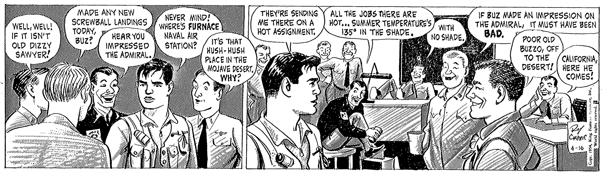 Gesture OCR: MADE ANY NEW SCREWBALL LANDINGS TODAYBUZ? THEY'RE SENDING ME THERE ON A HOT ASSIGNMENTALL THE JOBS THERE ARE NEVER MIND? WHERE'S FURNACE HOT... SUMMER TEMPERATURE'S WITH 135° IN THE SHADE. IF BUZ MADE AN IMPRESSION ON THE ADMIRALIT MUST HAVE BEEN BADWELL! IF IT ISN'T OLD DIZZY SAWYER! HEAR YOU IMPRESSED THE ADMIRAL. NAVAL AIR STATION? NO SHADEIT'S THAT HUSH-HUSH POOR OLD BUZZOOFF TO THE CALIFORNIADESERT! HERE HE COMES! PLACE IN THE MOJAVE DESERTWHY? Crane 4-16 MADE ANY NEW SCREWBALL LANDINGS TODAYBUZ? THEY'RE SENDING ME THERE ON A HOT ASSIGNMENTALL THE JOBS THERE ARE NEVER MIND? WHERE'S FURNACE HOT... SUMMER TEMPERATURE'S WITH 135° IN THE SHADE. IF BUZ MADE AN IMPRESSION ON THE ADMIRALIT MUST HAVE BEEN BADWELL! IF IT ISN'T OLD DIZZY SAWYER! HEAR YOU IMPRESSED THE ADMIRAL. NAVAL AIR STATION? NO SHADEIT'S THAT HUSH-HUSH POOR OLD BUZZOOFF TO THE CALIFORNIADESERT! HERE HE COMES! PLACE IN THE MOJAVE DESERTWHY? Crane 4-16