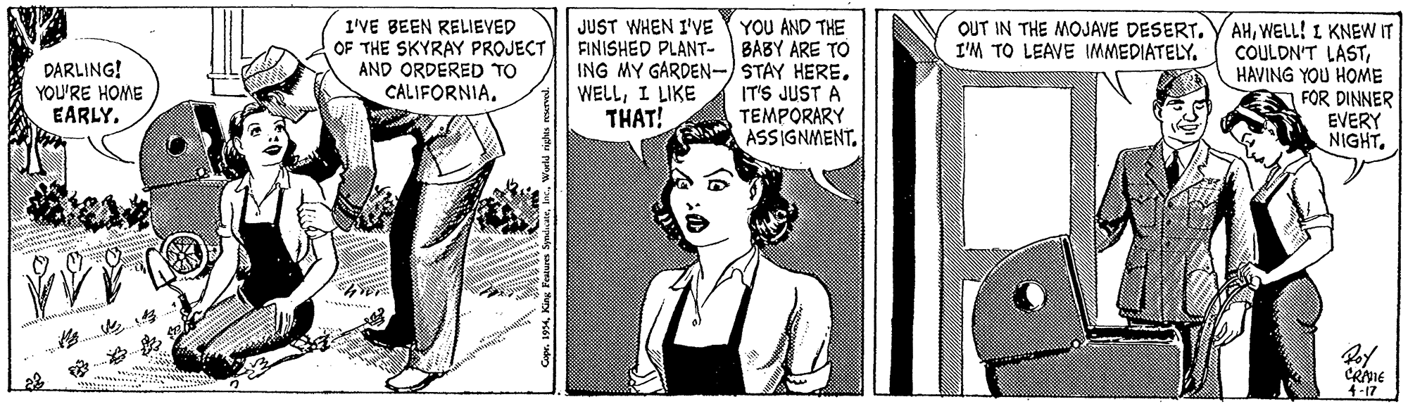 Cartoon OCR: 1'VE BEEN RELIEVED OF THE SKYRAY PROJECT AND ORDERED TO CALIFORNIAYOU AND THE BABY ARE TO ING MY GARDEN-/STAY HERE. IT'S JUST A TEMPORARY ASSIGNMENTWELL! I KNEW IT COULDN'T LASTHAVING YOU HOME FOR DINNER EVERY NIGHTJUST WHEN I'VE FINISHED PLANT- I'M TO LEAVE IMMEDIATELY. DARLING! YOU'RE HOME EARLY. WELLI LIKE THAT! CRIE 4-17 1'VE BEEN RELIEVED OF THE SKYRAY PROJECT AND ORDERED TO CALIFORNIAYOU AND THE BABY ARE TO ING MY GARDEN-/STAY HERE. IT'S JUST A TEMPORARY ASSIGNMENTOUT IN THE MOJAVE DESERT. Y AHWELL! I KNEW IT COULDN'T LASTHAVING YOU HOME FOR DINNER EVERY NIGHTJUST WHEN I'VE FINISHED PLANT- I'M TO LEAVE IMMEDIATELY. DARLING! YOU'RE HOME EARLY. WELLI LIKE THAT! CRIE 4-17