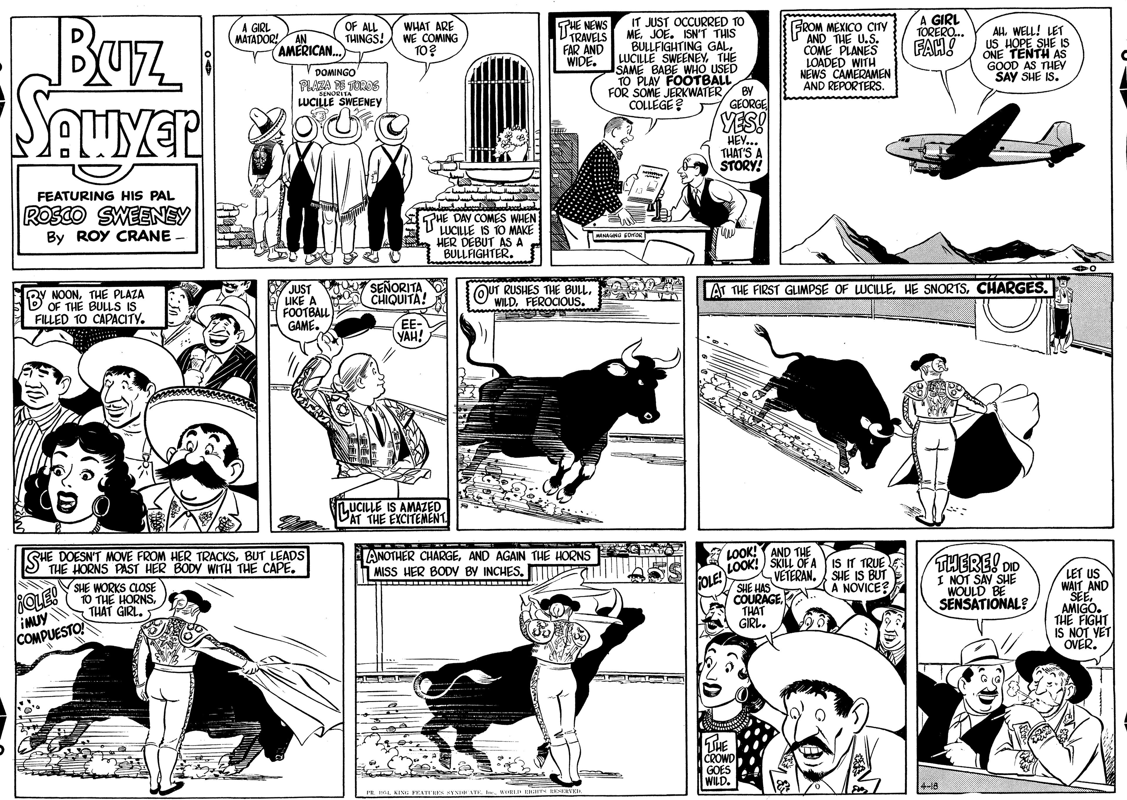 Black-and-white OCR: A GIRL TORERO.. Buz THE NEWS VIRAVELS FAR AND WIDE. IT JUST OCCURRED TO MEJOE. ISN'T THIS BULLFIGHTING GAL. LUCILLE SWEENEYTHE SAME BABE WHO USED TO PLAY FOOTBALL FOR SOME JERKWATER/ BY COLLEGE A GIRL OF ALL THINGS! WHAT ARE WE COMING TO? SROM MEXICO CITY AND THE U.S. COME PLANES LOADED WITH NEWS CAMERAMEN AND REPORTERS. AH. WELL! LET US HOPE SHE IS ONE TENTH AS GOOD AS THEM SAY SHE IS. MATADOR! AN AMERICAN. V DOMINGO FLANA N TOROS LUCILE SWEENEY GEORGE YES! HEY... THAT'S A STORY! FEATURING HIS PAL Rosco SWEENEY By ROY CRANE - PHE DAY COMES WHEN LUCILLE IS 10 MAKE HER DEBUT AS A BULLFIGHTER. MO SEÑORITA. CHIQUITA! AT THE FIRST GLIMPSE OF WCILLECHARGES. JUST IKE A FOOTBALL GAME. BY NOONTHE PLAZA OF THE BULLS IS QUT RUSHES THE BULL. WILDFEROCIOUS. FILLED TO CAPACITY. EE VAH! INUCILLE IS AMAZED DAT THE EXCITEMENT LOOK! AND THE LOOK! SKILL OFA IS IT TRUE VETERAN. SHE IS BUT SHE HAS A A NOVICE? COURAGE. THAT GIRL. SHE DOESN'T MOVE FROM HER TRACKSBUT LEADS THE HORNS PAST HER BODY WITH THE CAPE. ANOTHER CHARGEAND AGAIN THE HORNS MISS HER BODY BY INCHES. W THERE! DO I NOT SAY SHE WOULD BE SENSATIONAL? LET US WAIT AND SEE. AMIGO. THE FIGHT IS NOT VET OVER. OLE! OLE! IMUY COMPUESTO SHE WORKS CLOSE 10 THE HORNS THAT GIRL. SHE CROWD GOES WILD. A GIRL TORERO.. Buz THE NEWS VIRAVELS FAR AND WIDE. IT JUST OCCURRED TO MEJOE. ISN'T THIS BULLFIGHTING GAL. LUCILLE SWEENEYTHE SAME BABE WHO USED TO PLAY FOOTBALL FOR SOME JERKWATER/ BY COLLEGE A GIRL OF ALL THINGS! WHAT ARE WE COMING TO? SROM MEXICO CITY AND THE U.S. COME PLANES LOADED WITH NEWS CAMERAMEN AND REPORTERS. AH. WELL! LET US HOPE SHE IS ONE TENTH AS GOOD AS THEM SAY SHE IS. MATADOR! AN AMERICAN. V DOMINGO FLANA N TOROS LUCILE SWEENEY GEORGE YES! HEY... THAT'S A STORY! FEATURING HIS PAL Rosco SWEENEY By ROY CRANE - PHE DAY COMES WHEN LUCILLE IS 10 MAKE HER DEBUT AS A BULLFIGHTER. MO SEÑORITA. CHIQUITA! AT THE FIRST GLIMPSE OF WCILLEHE SNORTSCHARGES. JUST IKE A FOOTBALL GAME. BY NOONTHE PLAZA OF THE BULLS IS QUT RUSHES THE BULL. WILDFEROCIOUS. FILLED TO CAPACITY. EE VAH! INUCILLE IS AMAZED DAT THE EXCITEMENT LOOK! AND THE LOOK! SKILL OFA IS IT TRUE VETERAN. SHE IS BUT SHE HAS A A NOVICE? COURAGE. THAT GIRL. SHE DOESN'T MOVE FROM HER TRACKSBUT LEADS THE HORNS PAST HER BODY WITH THE CAPE. ANOTHER CHARGEAND AGAIN THE HORNS MISS HER BODY BY INCHES. W THERE! DO I NOT SAY SHE WOULD BE SENSATIONAL? LET US WAIT AND SEE. AMIGO. THE FIGHT IS NOT VET OVER. OLE! OLE! IMUY COMPUESTO SHE WORKS CLOSE 10 THE HORNS THAT GIRL. SHE CROWD GOES WILD.