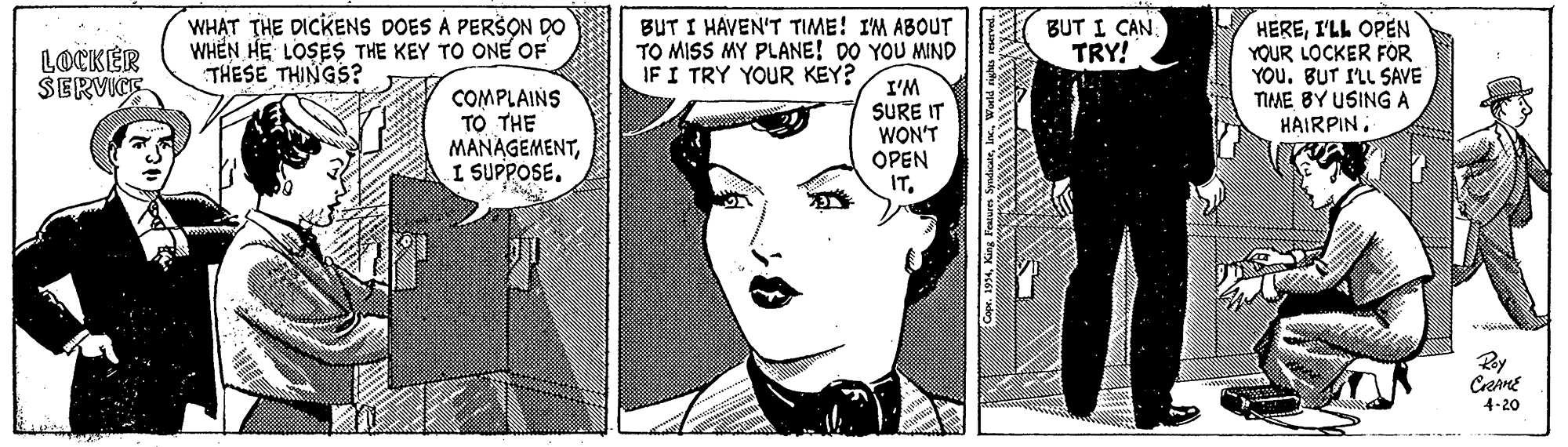 Art OCR: WHAT THE DICKENS DOES A PERSON DO WHEN HE LOSES THE KEY TO ONE OF THESE THINGS? BUT I HAVEN'T TIME! I'M ABOUT TO MISS MY PLANE! DO YOU MIND BUT I CAN. TRY! HEREI'LL OPEN YOUR LOCKER FOR YOU. BUT ILL SAVE TIME BY USING A HAIRPIN. LOCKÉR SERVICE IF I TRY YOUR KEY? COMPLAINS TO THE MANAGEMENTI SUPPOSE. I'M SURE WON'T OPEN IT. Ray CrenE 4-20 WHAT THE DICKENS DOES A PERSON DO WHEN HE LOSES THE KEY TO ONE OF THESE THINGS? BUT I HAVEN'T TIME! I'M ABOUT TO MISS MY PLANE! DO YOU MIND BUT I CAN. TRY! HEREI'LL OPEN YOUR LOCKER FOR YOU. BUT ILL SAVE TIME BY USING A HAIRPIN. LOCKÉR SERVICE IF I TRY YOUR KEY? COMPLAINS TO THE MANAGEMENTI SUPPOSE. I'M SURE WON'T OPEN IT. Ray CrenE 4-20