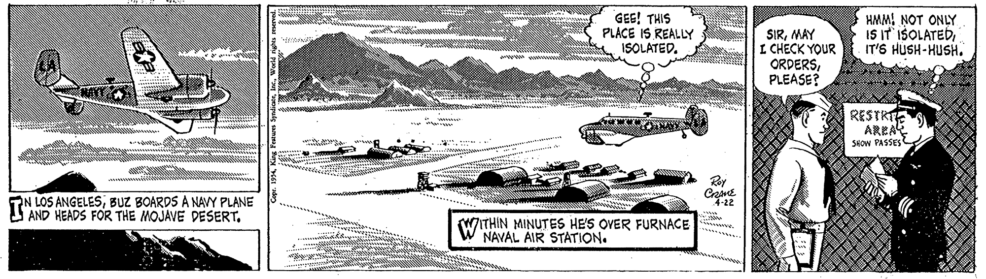 Transport OCR: GEE! THIS PLACE IS REALLY ISOLATED. HMMI NOT ONLY IS IT IŠOLATEDIT'S HUSH-HUSH. SIRMAY I CHECK YOUR ORDERSPLEASE? RESTRIE AREA SHOW PASSES Rey PN LOS ANGELESBUZ BOARDS A NAVY PLANE AND HEADS FOR THE MOJAVE DESERT. 4-22 WITHIN MINUTES HE'S OVER FURNACE . NAVAL AIR STATION. GEE! THIS PLACE IS REALLY ISOLATED. HMMI NOT ONLY IS IT IŠOLATEDIT'S HUSH-HUSH. SIRMAY I CHECK YOUR ORDERSPLEASE? RESTRIE AREA SHOW PASSES Rey PN LOS ANGELESBUZ BOARDS A NAVY PLANE AND HEADS FOR THE MOJAVE DESERT. 4-22 WITHIN MINUTES HE'S OVER FURNACE . NAVAL AIR STATION.