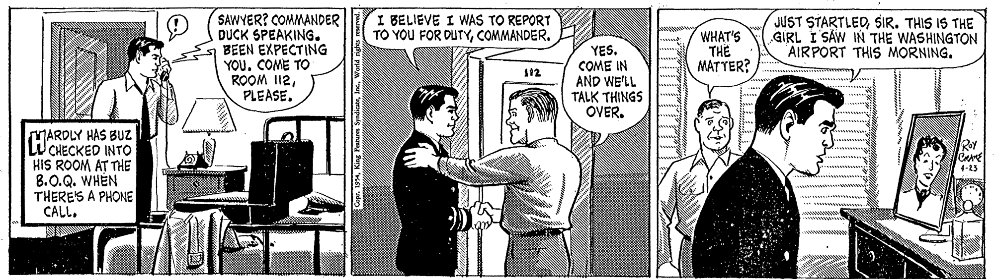 Comics OCR: I BELIEVE I WAS TO REPORT TO YOU FOR DUTYCOMMANDER. SAWYER? COMMANDER DUCK SPEAKING. BEEN EXPECTING YOU. COME TO ROOM I12PLEASE. JUST STARTLEDSIR. THIS IS THE GIRL I SÁW IN THE WASHINGTON AIRPORT THIS MORNING. WHAT'S THE MAT YER? YES. COME IN AND WE'LL TALK THINGS OVER. 12 MARDLY HAS BUZ WCHECKED INTO HIS ROOM AT THE 8.0.Q. WHEN THERE'S A PHONE CALLRoy CAME ??? I BELIEVE I WAS TO REPORT TO YOU FOR DUTYCOMMANDER. SAWYER? COMMANDER DUCK SPEAKING. BEEN EXPECTING YOU. COME TO ROOM I12PLEASE. JUST STARTLEDSIR. THIS IS THE GIRL I SÁW IN THE WASHINGTON AIRPORT THIS MORNING. WHAT'S THE MAT YER? YES. COME IN AND WE'LL TALK THINGS OVER. 12 MARDLY HAS BUZ WCHECKED INTO HIS ROOM AT THE 8.0.Q. WHEN THERE'S A PHONE CALLRoy CAME ? ??