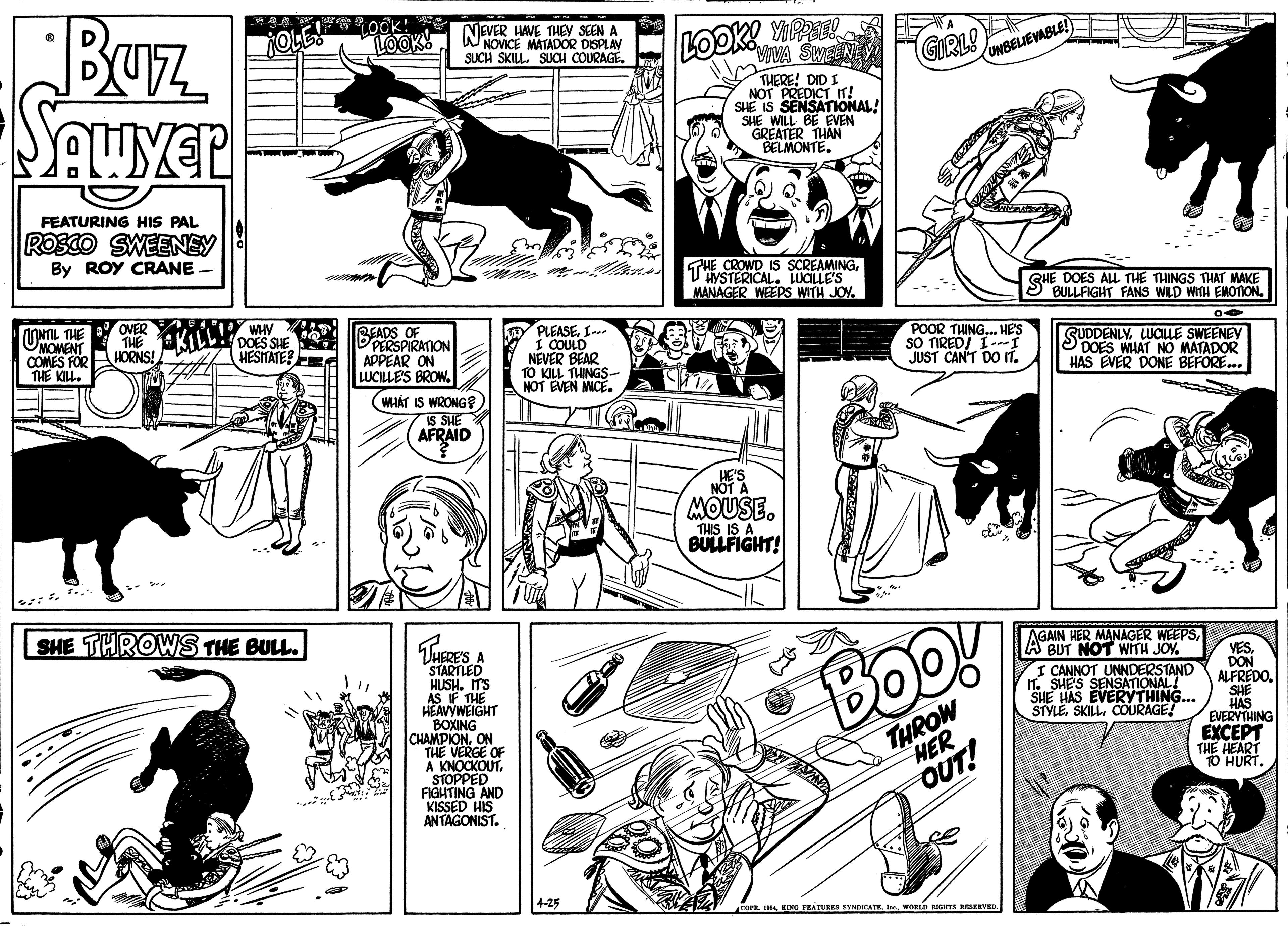 Organism OCR: Buz NEVER HAVE THEY SEEN A WNOVICE MATADOR DISPLAV SUCH SKILL. SUCH COURAGE. LOOKS LOOK YPE UNBELIEVABLE! THERE! DID I NOT PREDICT I! SHE IS SENSATIONAL! L BE EVEN CREATER THAN BELMONTE. FEATURING HIS PAL ROSCO SWEENEY By ROY CRANE - GHE CROWD IS SCREAMINGLUGLLE'S MANAGER WEEPS WITH JOY. QHE DOES ALL THE THINGS THAT MAKE BULLFIGHT FANS WILD WITH EMOTION. ONTIL THE UMOMENT COMES FOR THE KILL. OVER THE ELL WHY AHORNS! l BEADS OF DPERSPIRATION APPEAR ON LUCILLES BROW. PLEASEI.. 1 COULD NEVER BEAR TO KIL THINGS- NOT EVEN MICE. DOES SHE HESITATE? POOR THING.. HE'S SO TIREDI I-- JUST CAN'T DO IT. SUDDENLY. LWCILLE SWEENEY DOES WHAT NO MATADOR HAS EVER DONE BEFORE.. (WHÁT IS WRONG ? IS SHE AFRAID NOT MOUSE. THIS IS A BULLFIGHT! SHE THROWS THE BULL. AGAIN HER MANAGER WEEPSBUT NOT WITH JOY. THERE'S A STARTLED HUSH. ITS AS IF THE HEAVYWEIGHT BOXING CHAMPIONON THE VERGE OF A KNOCKOUT. STOPPED FIGHTING AND KISSED HIS ANTAGONIST. Boo! VESDON ALFREDO. SHE HAS EVERYTHING EXCEPT THE HEART CANNOT UNNDERSTAND n. SHES SENSATIONAL! SHE HAS EVERYTHING.. STYLECOURAGE! THROW HER OUT! 4-25 ccPRIhe. WORLD IGITS BESERVE Buz NEVER HAVE THEY SEEN A WNOVICE MATADOR DISPLAV SUCH SKILL. SUCH COURAGE. LOOKS LOOK YPE UNBELIEVABLE! THERE! DID I NOT PREDICT I! SHE IS SENSATIONAL! L BE EVEN CREATER THAN BELMONTE. FEATURING HIS PAL ROSCO SWEENEY By ROY CRANE - GHE CROWD IS SCREAMINGLUGLLE'S MANAGER WEEPS WITH JOY. QHE DOES ALL THE THINGS THAT MAKE BULLFIGHT FANS WILD WITH EMOTION. ONTIL THE UMOMENT COMES FOR THE KILL. OVER THE ELL WHY AHORNS! l BEADS OF DPERSPIRATION APPEAR ON LUCILLES BROW. PLEASEI.. 1 COULD NEVER BEAR TO KIL THINGS- NOT EVEN MICE. DOES SHE HESITATE? POOR THING.. HE'S SO TIREDI I-- JUST CAN'T DO IT. SUDDENLY. LWCILLE SWEENEY DOES WHAT NO MATADOR HAS EVER DONE BEFORE.. (WHÁT IS WRONG ? IS SHE AFRAID NOT MOUSE. THIS IS A BULLFIGHT! SHE THROWS THE BULL. AGAIN HER MANAGER WEEPSBUT NOT WITH JOY. THERE'S A STARTLED HUSH. ITS AS IF THE HEAVYWEIGHT BOXING CHAMPIONON THE VERGE OF A KNOCKOUT. STOPPED FIGHTING AND KISSED HIS ANTAGONIST. Boo! VESDON ALFREDO. SHE HAS EVERYTHING EXCEPT THE HEART CANNOT UNNDERSTAND n. SHES SENSATIONAL! SHE HAS EVERYTHING.. STYLECOURAGE! THROW HER OUT! 4-25 ccPRKING FEATURES SYNDICATEIhe. WORLD IGITS BESERVE
