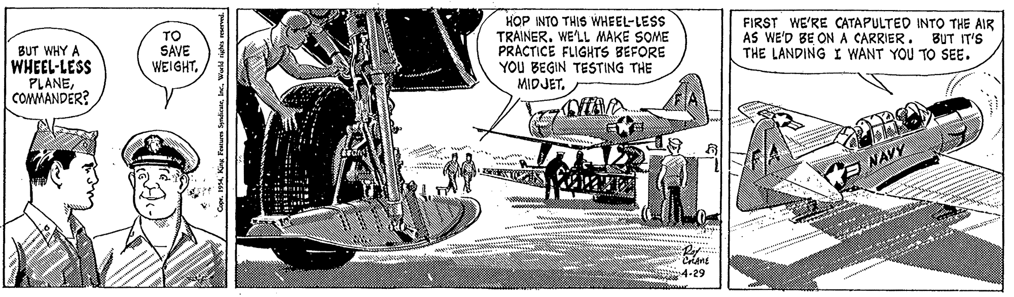 Vehicle OCR: TO SAVE WEIGHTHOP INTO THIS WHEEL-LESS TRAINER. WE'LL MAKE SOME PRACTICE FLIGHTS BEFORE YOU BEGIN TESTING THE MIDJET. FIRST WE'RE CATAPULTED INTO THE AIR AS WE'D BE ONA CARRIER. THE LANDING I WANT YOU TO SEE. BUT IT'S BUT WHY A WHEEL-LESS PLANECOMMANDER? E NAVY Criane 4-29 TO SAVE WEIGHTHOP INTO THIS WHEEL-LESS TRAINER. WE'LL MAKE SOME PRACTICE FLIGHTS BEFORE YOU BEGIN TESTING THE MIDJET. FIRST WE'RE CATAPULTED INTO THE AIR AS WE'D BE ONA CARRIER. THE LANDING I WANT YOU TO SEE. BUT IT'S BUT WHY A WHEEL-LESS PLANECOMMANDER? E NAVY Criane 4-29