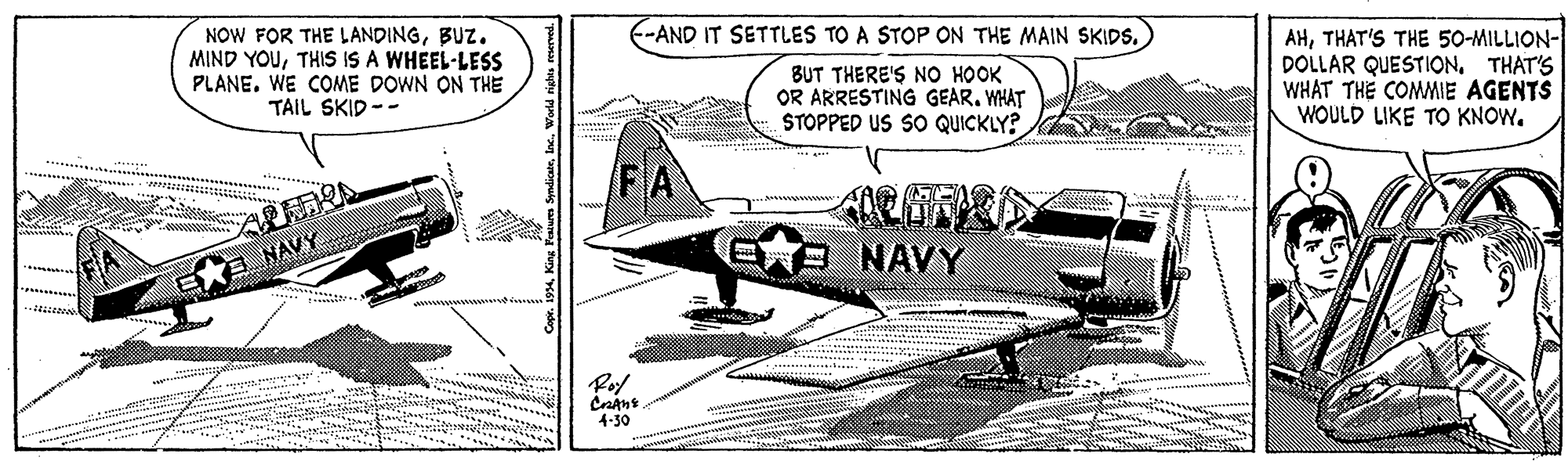 Slope OCR: F-AND IT SETTLES TO A STOP ON THE MAIN SKIDS. NOW FOR THE LANDINGBUZ. MIND YOUTHIS IS A WHEEL-LESS PLANE. WE COME DOWN ON THE TAIL SKID -- BUT THERE'S NO HOOK OR ARRESTING GEAR. WHAT STOPPED US SO QUICKLY? AHTHAT'S THE 50-MILLION- DOLLAR QUESTION. THAT'S WHAT THE COMMIE AGENTS WOULD LIKE TO KNOW. NAVS EB NAVY 4-30 . i994Inc. Wodd nig F-AND IT SETTLES TO A STOP ON THE MAIN SKIDS. NOW FOR THE LANDINGBUZ. MIND YOUTHIS IS A WHEEL-LESS PLANE. WE COME DOWN ON THE TAIL SKID -- BUT THERE'S NO HOOK OR ARRESTING GEAR. WHAT STOPPED US SO QUICKLY? AHTHAT'S THE 50-MILLION- DOLLAR QUESTION. THAT'S WHAT THE COMMIE AGENTS WOULD LIKE TO KNOW. NAVS EB NAVY 4-30 . i994King Fatum yndicarInc. Wodd nig