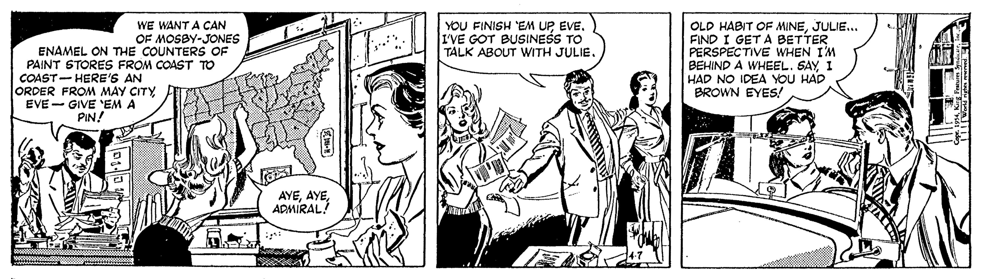 Comic book OCR: YOU FINISH EM UPEVE. I'VE GOT BUSINESS TO TALK ABOUT WITH JULIE. OLD HABIT OF MINEJULIE... FIND I GET A BETTER PERSPECTIVE WHEN I'M BEHIND A WHEEL. SAY 1 HAD NO IDEA YOU HAD BROWN EYES! WE WANT A CAN OF MOSBY-JONES ENAMEL ON THE COUNTER OF PAINT STORES FROM COAST TO COAST- HERE'S AN ORDER FROM MAY CITY EVE - GIVE 'EM A PIN! AYEADMIRAL! YOU FINISH EM UPEVE. I'VE GOT BUSINESS TO TALK ABOUT WITH JULIE. OLD HABIT OF MINEJULIE... FIND I GET A BETTER PERSPECTIVE WHEN I'M BEHIND A WHEEL. SAY 1 HAD NO IDEA YOU HAD BROWN EYES! WE WANT A CAN OF MOSBY-JONES ENAMEL ON THE COUNTER OF PAINT STORES FROM COAST TO COAST- HERE'S AN ORDER FROM MAY CITY EVE - GIVE 'EM A PIN! AYE