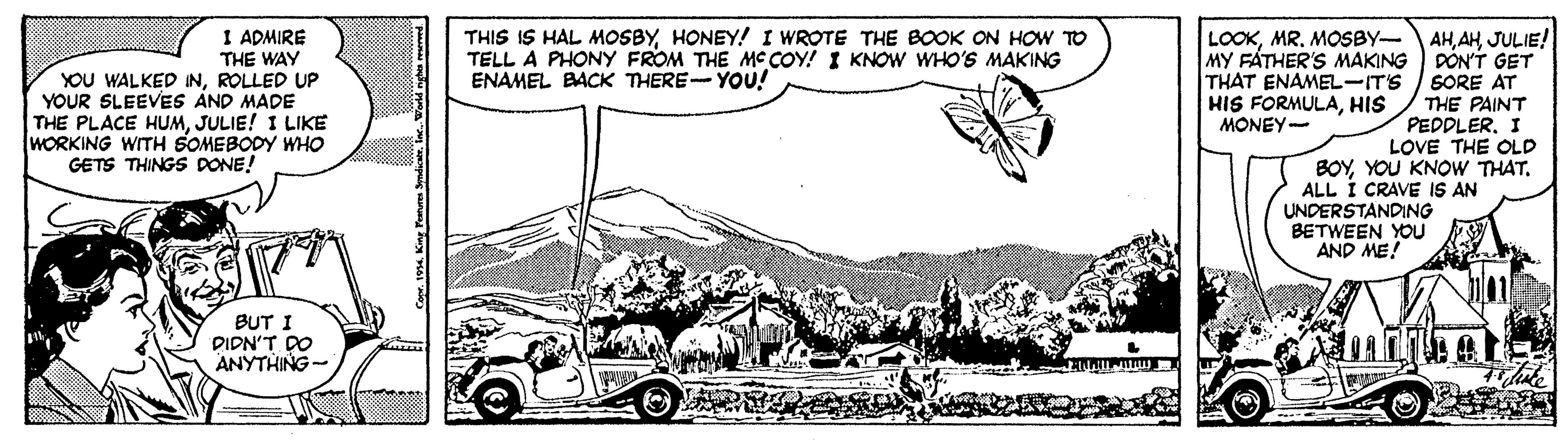 Font OCR: I ADMIRE THIS IS HAL MOSBYHONEY! I WROTE THE BOOK ON HOW TO TELL A PHONY FROM THE MCCOY! I KNOW WHO'S MAKING ENAMEL BACK THERE YOU! LOOKJULIE! MY FATHER'S MAKING DÓN'T GET SORE AT THE PAINT PEDPLERI LOVE THE OLD BOYYOU KNOW THAT. ALL I CRAVE IS AN THE WAY YOU WALKED INROLLED UP YOUR SLEEVES ÁND MADE THE PLACE HUMJULIE! I LIKE WORKING WITH SOMEBODY WHO GETS THINGS DONE! THAT ENAMEL-ITS HIS FORMULAHIS MONEY- UNDERSTANDING BETWEEN YOU AND ME! BUT I DIDN'T DO ANYTHING - . King Panaa Smdicat. I ADMIRE THIS IS HAL MOSBYHONEY! I WROTE THE BOOK ON HOW TO TELL A PHONY FROM THE MCCOY! I KNOW WHO'S MAKING ENAMEL BACK THERE YOU! LOOKMR. MOSBY-AHJULIE! MY FATHER'S MAKING DÓN'T GET SORE AT THE PAINT PEDPLERI LOVE THE OLD BOYYOU KNOW THAT. ALL I CRAVE IS AN THE WAY YOU WALKED INROLLED UP YOUR SLEEVES ÁND MADE THE PLACE HUMJULIE! I LIKE WORKING WITH SOMEBODY WHO GETS THINGS DONE! THAT ENAMEL-ITS HIS FORMULAHIS MONEY- UNDERSTANDING BETWEEN YOU AND ME! BUT I DIDN'T DO ANYTHING - . King Panaa Smdicat.