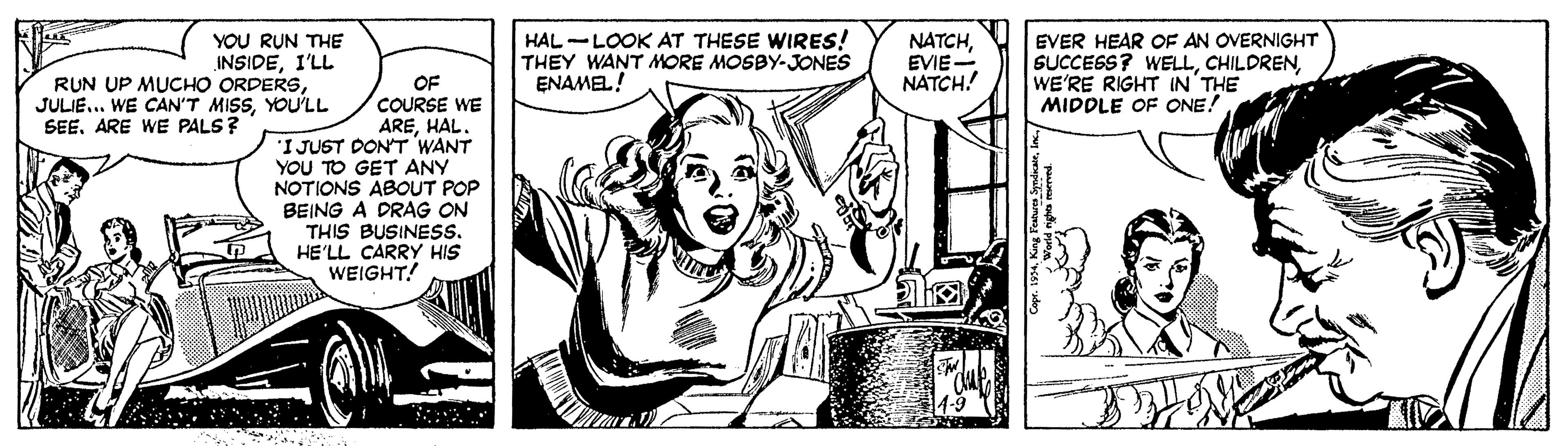 Art OCR: YOU RUN THE INSIDEI'LL RUN UP MUCHO ORDERSYOU'LL HAL -LOOK AT THESE WIRES! THEY WANT MORE MOSBY-JONES ENAMEL! NATCHEVIE NATCH! EVER HEAR OF AN OVERNIGHT SUCCESS? WELLWE'RE RIGHT IN THE MIDDLE OF ONE! OF COURSE WE AREHAL. 'I JUST DONT WANT YOU TO GET ANY NOTIONS ABOUT POP BEING A DRAG ON THIS BUSINESS. HE'LL CARRY HIS WEIGHT! SEEARE WE PALS? YOU RUN THE INSIDEI'LL RUN UP MUCHO ORDERSJULIE... WE CAN'T MISSYOU'LL HAL -LOOK AT THESE WIRES! THEY WANT MORE MOSBY-JONES ENAMEL! NATCHEVIE NATCH! EVER HEAR OF AN OVERNIGHT SUCCESS? WELLWE'RE RIGHT IN THE MIDDLE OF ONE! OF COURSE WE AREHAL. 'I JUST DONT WANT YOU TO GET ANY NOTIONS ABOUT POP BEING A DRAG ON THIS BUSINESS. HE'LL CARRY HIS WEIGHT! SEEARE WE PALS?